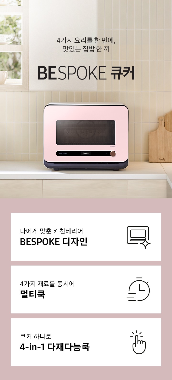 베이지톤 타일 벽면과 베이지 색상의 하부장으로 된 주방에 우측으로는 BESPOKE 큐커 22L 글램 핑크가 배치되어 있으며, 중앙으로 4가지 요리를 한 번에, 맛있는 집밥 한 끼 BESPOKE 큐커 로고가 있습니다. 그 외 좌측에는 건조대에 놓인 접시들과 우측으로는 우드도마 등이 보이며, 이미지 상단으로는 밖이 보이는 창이 있습니다. 이미지 하단에는 BESPOKE 큐커 22L의 주요 특장점 3가지를 설명하는 텍스트와 아이콘 이미지가 있습니다. 3POD 첫번째는 나에게 맞춘 키친테리어 BESPOKE 디자인과 이를 표현하는 큐커 모양 아이콘이미지, 두번째는 4가지 재료를 동시에 멀티쿡과 타이머 모양에 빠른 속도를 표현한 아이콘 이미지, 세번째는 큐커 하나로 4-in-1 다재다능쿡과 손가락으로 클릭하는 모양의 아이콘 이미지가 있습니다.