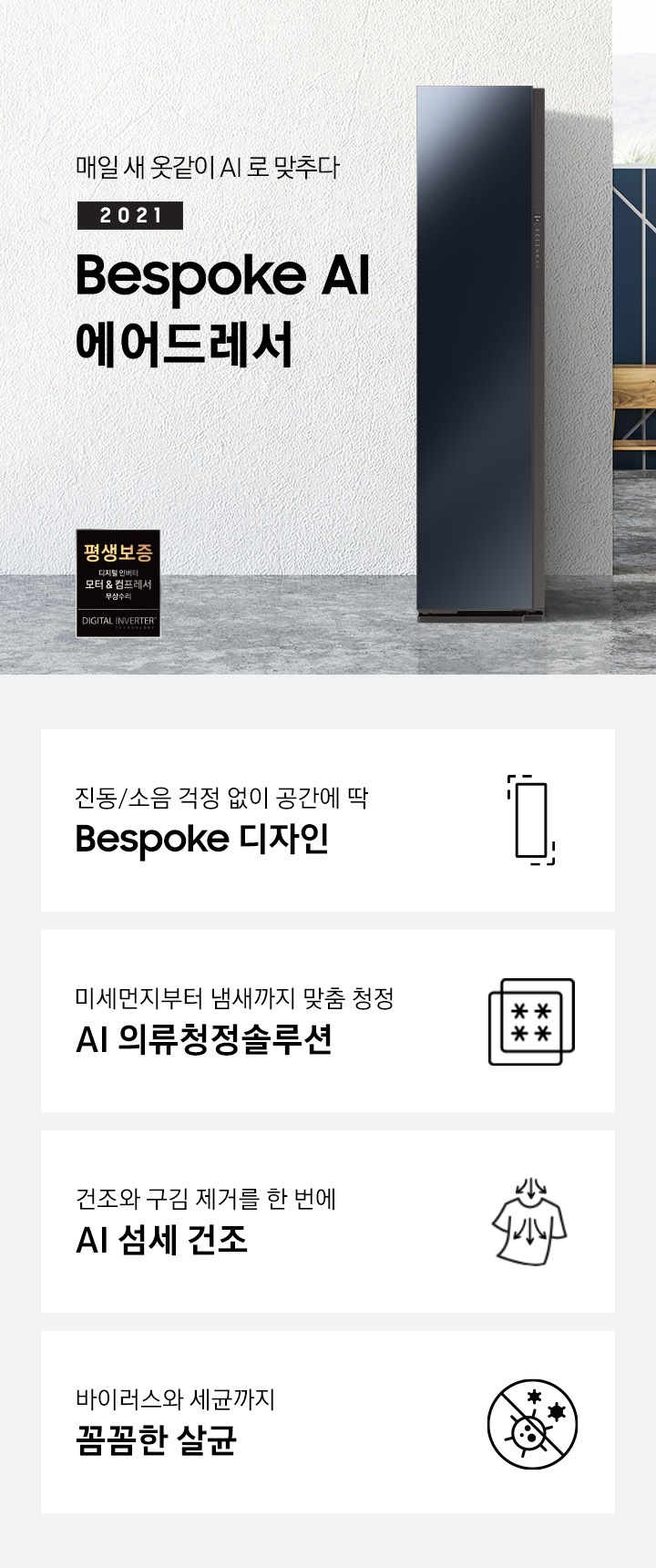 그레이 톤 방에 에어드레서 제품이 있습니다. 오른쪽에는 더블침대가 있습니다. 제품 좌측에는 매일 새옷같이 AI로 맞추다 2021 NEW BESPOKE 에어드레서 문구가 있으며 우측 하단에는 디지털 인버터 모터 & 컴프레서를 무상수리 해주는 평생보증 로고가 있습니다. 하단에는 진동/소음 걱정 없이 공간에 딱 BESPOKE 디자인 문구와 인테리어에 딱 맞는 에어드레서 아이콘, 미세먼지부터 냄새까지 맞춤 청정 AI 의류청정솔루션 문구와 미세먼지와 냄새를 차단해주는 필터 아이콘, 건조와 구김 제거를 한 번에 AI 섬세 건조 문구와 건조와 구김 제거가 되는 티셔츠 아이콘, 바이러스와 유해 세균까지 안심 살균 문구와 바이러스와 유해세균을 금하는 아이콘이 놓여져 있습니다.