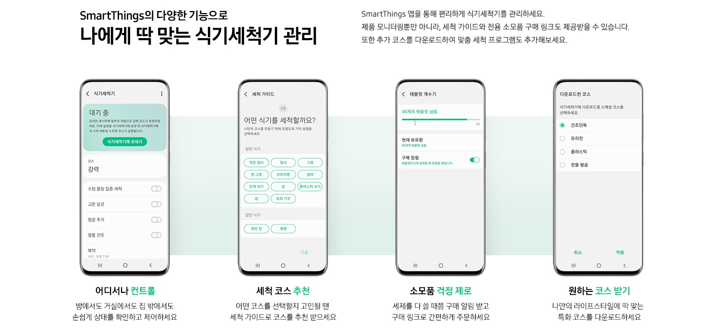 SmartThings 앱 다양한 기능이 소개되어있습니다. 위에는 'SmartThings의 다양한 기능으로 나에게 딱 맞는 식기세척기 관리. SmartThings 앱을 통해 편리하게 식기세척기를 관리하세요. 제품 모니터링뿐만 아니라, 세척 가이드와 전용 소모품 구매 링크도 제공받을 수 있습니다. 또한 추가 코스를 다운로드하여 맞춤 세척 프로그램도 추가해보세요.' 문구가 있습니다. 하단에는 4개의 앱 기능이 나열되어있습니다. 왼쪽부터 '어디서나 컨트롤. 방에서도 거실에서도 집 밖에서도 손쉽게 상태를 확인하고 제어하세요' 문구와 식기세척기 컨트롤 화면이, '세척 코스 추천. 어떤 코스를 선택할지 고민될 땐 세척 가이드로 코스를 추천 받으세요' 문구와 세척 가이드 화면, '소모품 걱정 제로. 세제를 다 쓸 때쯤 구매 알림 받고 구매 링크로 간편하게 주문하세요' 문구와 태블릿 계수기 화면, '원하는 코스 받기. 나만의 라이프스타일에 딱 맞는 특화 코스를 다운로드하세요' 문구와 다운로드한 코스 화면이 소개되어있습니다.