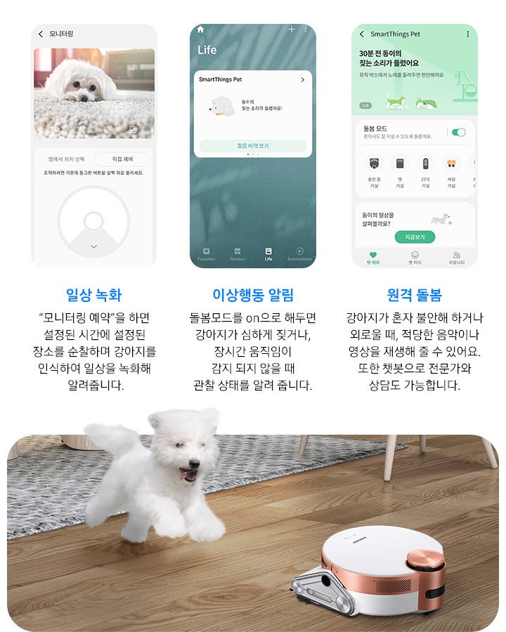 화면 오른쪽에는 강아지와 제트 봇이 거실에서 즐겁게 뛰어 놀고 있는 장면이 연출 되어 있습니다. 화면 왼쪽에는 일상 녹화, 이상 행동 알림, 원격 돌봄까지 3개의 펫케어 시스템을 실행한 앱 화면이 차례로 보여집니다.