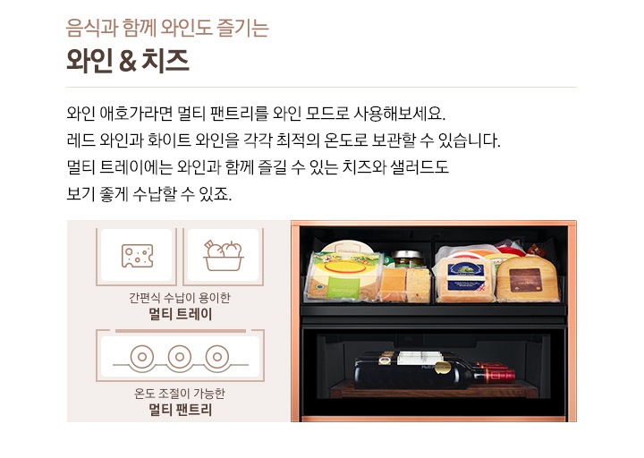 음식과 함께 와인도 즐기는 와인&치즈, 와인 애호가라면 멀티 팬트리를 와인 모드로 사용해보세요. 레드 와인과 화이트 와인을 각각 최적의 온도로 보관할 수 있습니다. 멀티 트레이에는 와인과 함께 즐길 수 있는 치즈와 샐러드도 보기 좋게 수납할 수 있죠. 우측에 비스포크 수납존 안에 여러 종류의 치즈와 레드와인병이 들어있는 이미지가 있습니다. 치즈/야채 아이콘과 하단에 간편식 수납이 용이한 멀티 트레이 문구, 와인병 바닥이 보이는 아이콘과 온도 조절이 가능한 멀티 팬트리 문구가 있습니다. 