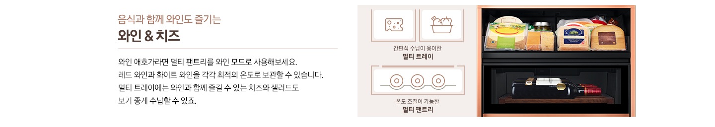 음식과 함께 와인도 즐기는 와인&치즈, 와인 애호가라면 멀티 팬트리를 와인 모드로 사용해보세요. 레드 와인과 화이트 와인을 각각 최적의 온도로 보관할 수 있습니다. 멀티 트레이에는 와인과 함께 즐길 수 있는 치즈와 샐러드도 보기 좋게 수납할 수 있죠. 우측에 비스포크 수납존 안에 여러 종류의 치즈와 레드와인병이 들어있는 이미지가 있습니다. 치즈/야채 아이콘과 하단에 간편식 수납이 용이한 멀티 트레이 문구, 와인병 바닥이 보이는 아이콘과 온도 조절이 가능한 멀티 팬트리 문구가 있습니다. 