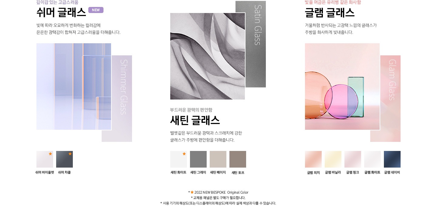 쉬머 글래스, 새틴 글래스, 글램 글래스 패널 무드컷과 컬러칩이 나와있습니다. 좌측부터 깊이감 있는 고급스러움 쉬머 글래스, 빛에 따라 오묘하게 변화하는 컬러감에 은은한 광택감이 합쳐져 고급스러움을 더해줍니다. 쉬머 바이올렛, 쉬머 차콜, 부드러운 광택의 편안함 새틴 글래스, 벨벳같은 부드러운 광택과 스크래치에 강한 글래스가 주방에 편안함을 더해줍니다. 새틴 화이트, 새틴 그레이, 새틴 베이지, 새틴 토프, 빛을 머금은 유리병 같은 화사함 글램 글래스, 거울처럼 반사되는 고광택 느낌의 글래스가 주방을 화사하게 빛내줍니다. 글램 피치, 글램 바닐라, 글램 핑크, 글램 화이트, 글램 네이비. *2022 NEW BESPOKE Original Color-쉬머 바이올렛, 쉬머 차콜, 새틴 화이트 * 교체용 패널은 별도 구매가 필요합니다. * 사용 기기의 해상도(또는 디스플레이의 해상도)에 따라 실제 색상과 다를 수 있습니다.