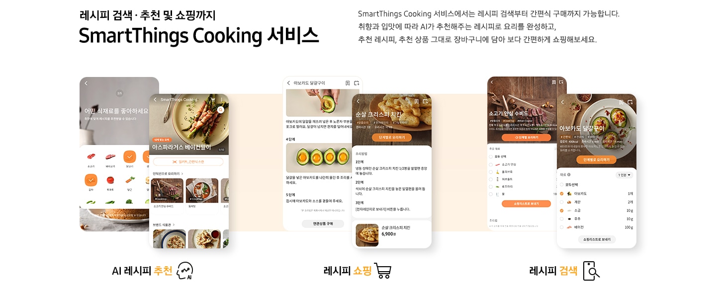 [레시피 검색. 추천 및 쇼핑까지 SmartThings Cooking  서비스] SmartThings Cooking 서비스에서는 레시피 검색부터 간편식 구매까지 가능합니다. 취향과 입맛에 따라 AI 추천해주는 레시피로 요리를 완성하고, 추천 레시피, 추천 상품 그대로 장바구니에 담아 보다 간편하게 쇼핑해보세요. 총 6개의 스마트폰 화면이 있습니다. 첫번째 AI 레시피 추천 기능은 식재료 추천 화면과, 아스파라거스 베이컨말이 및 다른 인덕션으로 요리 리스트와, 브랜드 식판관 등 다양하게 선택 하능한 화면이 있습니다. 두번째 레시피 쇼핑 기능은 아보카도 달걀구이 레시피와 그 아래 연관상품 구매 버튼이 보이는 화면과 순살 크리스피 치킨 조리방법과 그 아래 6,900원의 가격을 안내하는 화면이 있습니다. 세번째 레시피 검색 기능은 각각 소고기 안심 수비드와 아보카도 달걀구이를 선택했을 시 보여지는 필요 재료 등을 선택할 수 있도록 되어있는 화면이 있습니다.