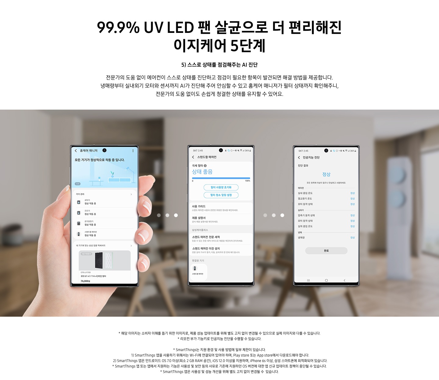 99.9 % UV LED 팬 살균으로 더 편리해진 이지케어 5단계 스스로 상태를 점검해주는 AI 진단 문구가 보여지며, 전문가의 도움 없이 에어컨이 스스로 상태를 진단하고 점검이 필요한 항목이 발견되면 해결 방법을 제공합니다. 냉매량부터 실내외기 모터와 센서까지 AI가 진단해 주어 안심할 수 있고 홈케어 매니저가 필터 상태까지 확인해주니, 전문가의 도움 없이도 손쉽게 청결한 상태를 유지할 수 있어요. 설명이 보여지며 하단 이미지의 3개의 휴대폰이 보여지며 좌측부터 홈케어 매니저가 활성화 되어 있으며, 두번째 휴대폰은 활성된 제품 중 스탠드형 에어컨이 활성화 되어 현재 상태를 보여주고 있으며, 세번째 인공지능 진단 메뉴가 활성화 되어 있으며 진달 결과 정상 상태로 휴대폰에 보여집니다.  참고 사항 1. 해당 이미지는 소비자 이해를 돕기 위한 이미지로, 제품 성능 업데이트를 위해 별도 고지 없이 변경될 수 있으므로 실제 이미지와 다를 수 있습니다. 2. 리모컨 부가 기능키로 인공지능 진단을 수행할 수 있습니다. 3. Smartthings는 지원 환경 및 사용 방법에 일부 제한이 있습니다. 4. Smartthings앱을 사용하기 위해서는 Wi-Fi에 연결되어 있어야 하며, play store 또는 app store 에서 다운로드해야 합니다. 5. Smartthings 앱은 안드로이드os 7.0 이상 (최소 2 gb ram 공간), ios 12.0 이상을 지원하며, iphone 6s 이상, 삼성 스마트폰에 최적화 되어 있습니다.  6. Smartthings 앱 또는 앱에서 지원하는 기능은 사용성 및 보안 등의 사유로 기존에 지원하던 os 버전에 대한 앱 신규 업데이트 정책이 중단될 수 있습니다. 7. Smartthings 앱은 사용성 및 성능 개선을 위해 별도 고지 없이 변경될 수 있습니다. 