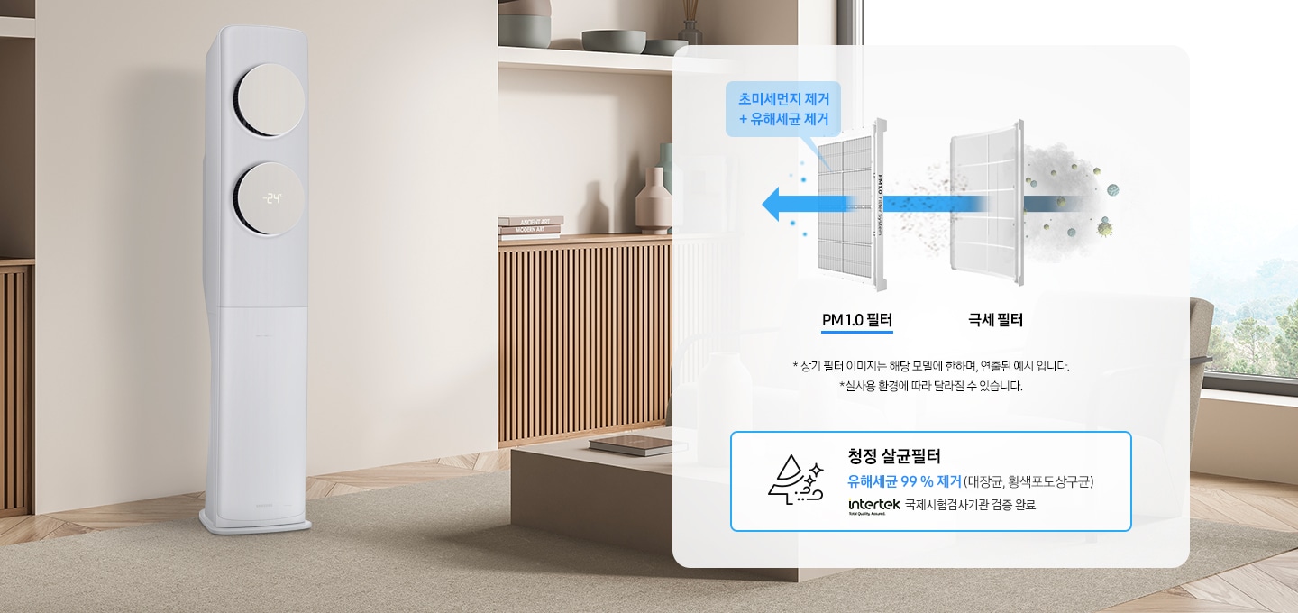 우드톤의 거실 왼쪽에 Bespoke 무풍 클래식 에어컨이 좌측 45도 각도로 서있습니다. 오른쪽에는 하얀색 박스 안에 PM1.0 살균 필터와 극세 필터에 대한 설명이 있습니다. 극세 필터를 통과한 오염된 공기가 PM1.0필터까지 통과하며 완전히 정화 됩니다. PM1.0필터 위에는 파란색 말칸 안에 초미세먼지 제거 + 유해세균 제거 문구가 있습니다. *상기 필터 이미지는 해당 모델에 한하여 연출된 예시 입니다. * 실사용 환경에 따라 달라질 수 있습니다. 라는 안내 문구가 있습니다. 그 아래 파란색 선으로 그려진 사각 박스 안에 나무 모양의 아이콘과 청정 살균필터 라는 문구가 있습니다. 유해세균 99% 제거(재당균, 황색포도상구균) 문구와 intertek로고와 국제시험검사기관 검증 완료 문구가 있습니다. 