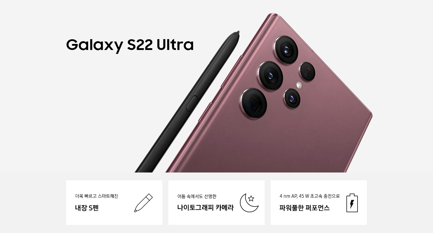 (KV) 갤럭시 S22 Ultra 버건디 제품이 후면 카메라가 보이게 세워져 있습니다. 왼쪽 상단에는 Galaxy S22+ Ultra 문구가 적혀 있고, 하단에는 3 POD '더욱 빠르고 스마트해진 내장 S펜'과 펜 아이콘이 있습니다. '어둠 속에서도 선명한 나이토그래피 카메라' 문구와 어둠에서 밝게 표현하기 위해 초승달과 별 아이콘이 있습니다. '4 nm AP, 45 W 초고속 충전으로 파워풀한 퍼포먼스' 문구와 배터리 아이콘이 있습니다.