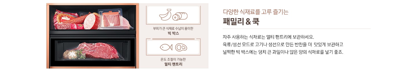 다양한 식재료를 고루 즐기는 패밀리&쿡, 자주 사용하는 식재료는 멀티 팬트리에 보관하세요. 육류/생선 모드로 고기나 생선으로 만든 반찬을 더 맛있게 보관하고 널찍한 빅 박스에는 덩치 큰 과일이나 많은 양의 식재료를 넣기 좋죠. 라는 문구 좌측에 소세지와 육류가 들어있는 이미지가 있습니다. 바나나/소세지 아이콘 아래 부피가 큰 식재료 수납이 용이한 빅 박스 문구, 생선/고기 아이콘 아래 온도 조절이 가능한 멀티 팬트리 문구가 있습니다