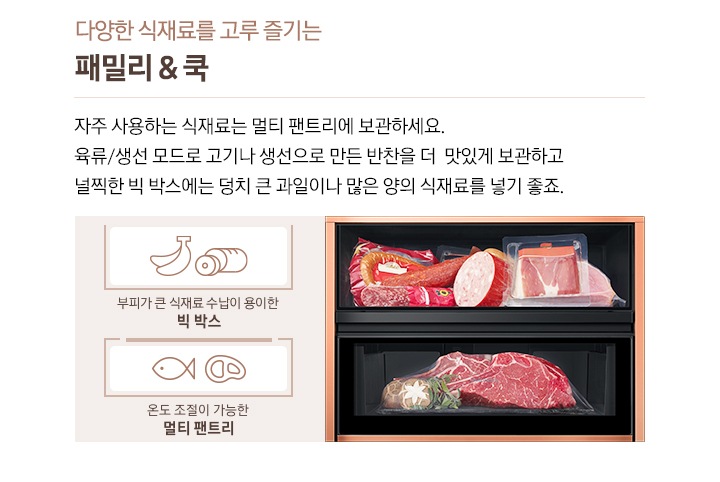 다양한 식재료를 고루 즐기는 패밀리&쿡, 자주 사용하는 식재료는 멀티 팬트리에 보관하세요. 육류/생선 모드로 고기나 생선으로 만든 반찬을 더 맛있게 보관하고 널찍한 빅 박스에는 덩치 큰 과일이나 많은 양의 식재료를 넣기 좋죠. 라는 문구 좌측에 소세지와 육류가 들어있는 이미지가 있습니다. 바나나/소세지 아이콘 아래 부피가 큰 식재료 수납이 용이한 빅 박스 문구, 생선/고기 아이콘 아래 온도 조절이 가능한 멀티 팬트리 문구가 있습니다