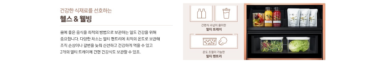 건강한 식재료를 선호하는 헬스&웰빙, 몸에 좋은 음식을 최적의 방법으로 보관하는 일도 건강을 위해 중요합니다. 다양한 채소는 멀티 팬트리에 최적의 온도로 보관해 조직 손상이나 갈변을 늦춰 신선하고 건강하게 먹을 수 있고 2개의 멀티 트레이에 간편 건강식도 보관할 수 있죠. 우측에 비스포크 수납존 안에 샐러드 채소와 음료 등이 수납된 제품컷이 나와있습니다. 제품 옆쪽에는 음료병과 음료수 아이콘과 간편식 수납이 용이한 멀티 트레이 문구, 샐러드 야채가 든 박스와 배추 아이콘과 온도 조절이 가능한 멀티 팬트리 문구가 나와있습니다.