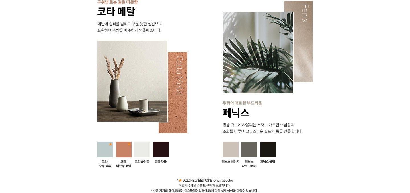 깊이감 있는 고급스러움 쉬머 글래스 빛에 따라 오묘하게 변화하는 컬러감에 은은한 광택감이 합쳐져 고급스러움을 더해줍니다. 쉬머 바이올렛, 쉬머 차콜 / 부드러운 광택의 편안함 새틴 글래스 벨벳같은 부드러운 광택과 스크래치에 강한 글래스가 주방에 편안함을 더해줍니다. 새틴 화이트, 새틴 베이지 / 빛을 머금은 유리병 같은 화사함 글램 글래스 거울처럼 반사되는 고광택 느낌의 글래스가 주방을 화사하게 빛내줍니다. 글램 베이지, 글램 네이비, 글램 딥 차콜, 글램 화이트, 글램 핑크 / 구워낸 토분 같은 따뜻함 코타 메탈 메탈에 컬러를 입히고 구운 듯한 질감으로 표현하여 주방을 따뜻하게 연출해줍니다. 코타 모닝블루, 코타 이브닝 코랄, 코타 화이트, 코타 차콜 / 무광의 매트한 부드러움 페닉스 명품 가구에 사용되는 소재로 매트한 수납장과 조화를 이루며 고급스러운 빌트인 룩을 연출합니다. 페닉스 베이지, 페닉스 타크 그레이, 페닉스 블랙 * ★ 2022 NEW BESPOKE Original Color * 교체용 패널은 별도 구매가 필요합니다. * 사용 기기의 해상도(또는 디스플레이의 해상도)에 따라 실제 색상과 다를수 있습니다.