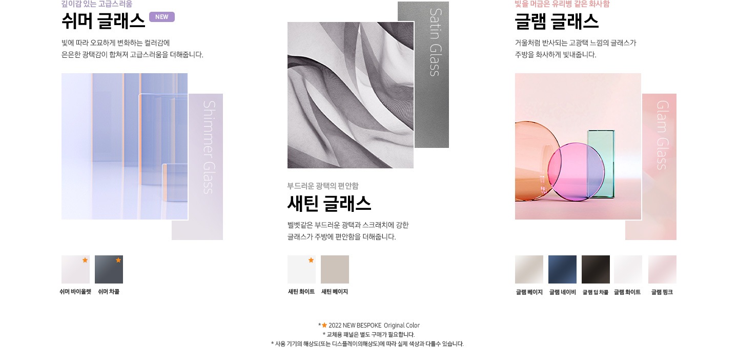 깊이감 있는 고급스러움 쉬머 글래스 빛에 따라 오묘하게 변화하는 컬러감에 은은한 광택감이 합쳐져 고급스러움을 더해줍니다. 쉬머 바이올렛, 쉬머 차콜 / 부드러운 광택의 편안함 새틴 글래스 벨벳같은 부드러운 광택과 스크래치에 강한 글래스가 주방에 편안함을 더해줍니다. 새틴 화이트, 새틴 베이지 / 빛을 머금은 유리병 같은 화사함 글램 글래스 거울처럼 반사되는 고광택 느낌의 글래스가 주방을 화사하게 빛내줍니다. 글램 베이지, 글램 네이비, 글램 딥 차콜, 글램 화이트, 글램 핑크 / 구워낸 토분 같은 따뜻함 코타 메탈 메탈에 컬러를 입히고 구운 듯한 질감으로 표현하여 주방을 따뜻하게 연출해줍니다. 코타 모닝블루, 코타 이브닝 코랄, 코타 화이트, 코타 차콜 / 무광의 매트한 부드러움 페닉스 명품 가구에 사용되는 소재로 매트한 수납장과 조화를 이루며 고급스러운 빌트인 룩을 연출합니다. 페닉스 베이지, 페닉스 타크 그레이, 페닉스 블랙 * ★ 2022 NEW BESPOKE Original Color * 교체용 패널은 별도 구매가 필요합니다. * 사용 기기의 해상도(또는 디스플레이의 해상도)에 따라 실제 색상과 다를수 있습니다.