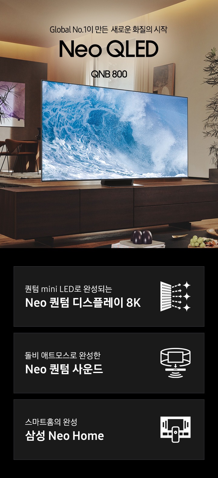 거실 서랍장 위에 TV 가 놓여있습니다. TV 화면에는 푸른색 파도 화면이 보입니다. Global No.1이 만든 새로운 화질의 시작 QNB800 KV 입니다. 하단 3 POD 에는 퀀텀 mini LED로 완성되는 Neo 퀀텀 디스플레이 8K 문구와 반짝이는 디스플레이 아이콘, 돌비 애트모스로 완성한 Neo 퀀텀 사운드 문구와 TV 아이콘에서 사운드 음파를 표현한 아이콘, 스마트홈의 완성 삼성 Neo Home 문구와 TV와 리모컨, TV 속 컨텐츠들을 표현한 아이콘이 있습니다.