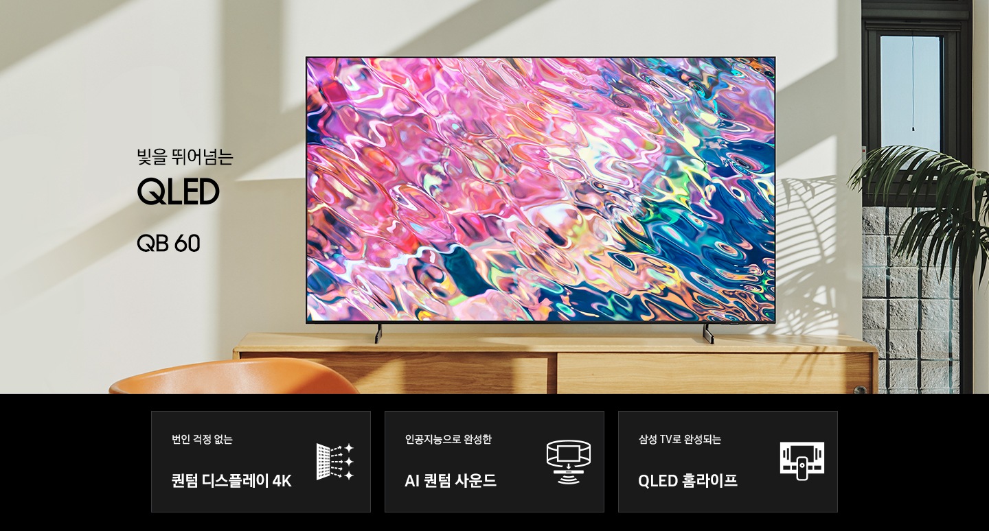 서랍장 위에 TV가 놓여있고 화면에는 핑크색 물결 화면이 보입니다. 빛을 뛰어넘는 QLED QB60 KV 입니다. 하단 3 pod 에는 번인 걱정없는 퀀텀 디스플레이 4K 문구와 반짝이는 디스플레이 아이콘, 인공지능으로 완성한 AI 퀀텀 사운드 문구와 TV아이콘에서 사운드가 나오는 그래픽 효과 아이콘, 삼성 TV 로 완성되는QLED 홈라이프 문구와 TV와 리모컨, TV 속 컨텐츠들을 표현한 아이콘이 있습니다.