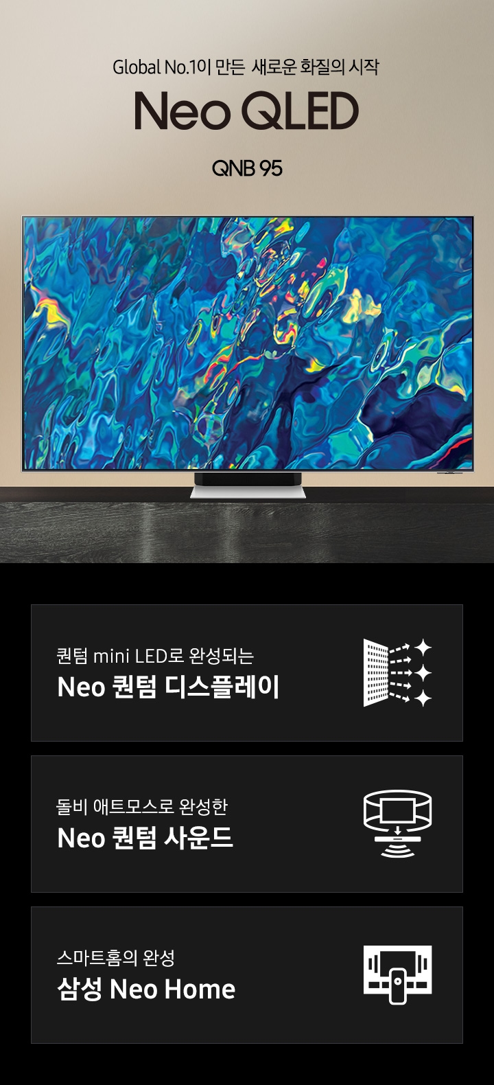 거실 서랍장 위에 TV가 놓여있습니다. Global No.1이 만든 새로운 화질의 시작 QNB95 KV 입니다. 화면에는 푸른색 파도 화면이 보입니다. 하단 3 POD 에는 퀀텀 mini LED로 완성되는 Neo 퀀텀 디스플레이 문구와 반짝이는 디스플레이 아이콘, 돌비 애트모스로 완성한 Neo 퀀텀 사운드 문구와 TV 아이콘에서 사운드 음파를 표현한 아이콘, 스마트홈의 완성 삼성 Neo Home 문구와 TV와 리모컨, TV 속 컨텐츠들을 표현한 아이콘이 있습니다. 