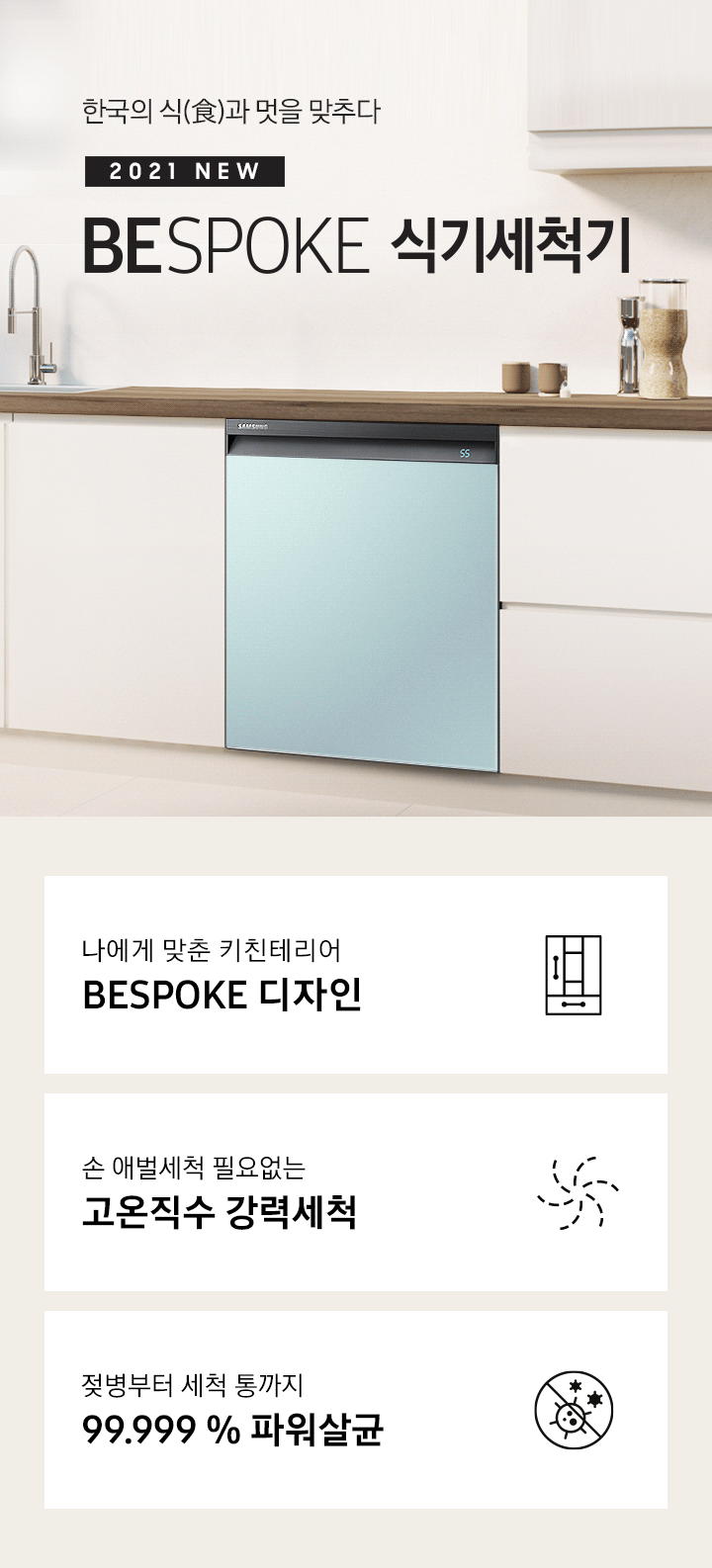 한국의 식과 멋을 맞추다. 2021 NEW BEPOKE 식기세척기. BESPOKE 식기세척기가 주방 싱크대에 빌트인으로 설치되어 있으며, 패널 컬러가 변환되고 있습니다. BESPOKE 디자인, 고온직수 강력세척, 99.999% 파워살균 아이콘이 하단에 보여집니다.