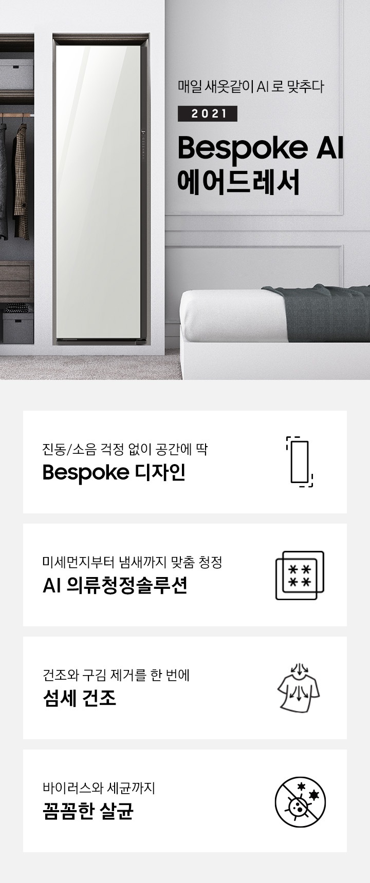 BESPOKE 에어드레서 대용량 화이트 컬러의 제품이 방 가운데 놓여져 있습니다. 제품 우측에는 매일 새옷같이 AI로 맞추다 2021 NEW BESPOKE 에어드레서 문구가 있습니다. 하단에는 진동/소음 걱정 없이 공간에 딱 BESPOKE 디자인 문구와 인테리어에 딱 맞는 에어드레서 아이콘, 미세먼지부터 냄새까지 맞춤 청정 AI 의류청정솔루션 문구와 미세먼지와 냄새를 차단해주는 필터 아이콘, 건조와 구김 제거를 한 번에 AI 섬세 건조 문구와 건조와 구김 제거가 되는 티셔츠 아이콘, 바이러스와 유해 세균까지 안심 살균 문구와 바이러스와 유해세균을 금하는 아이콘이 놓여져 있습니다.
