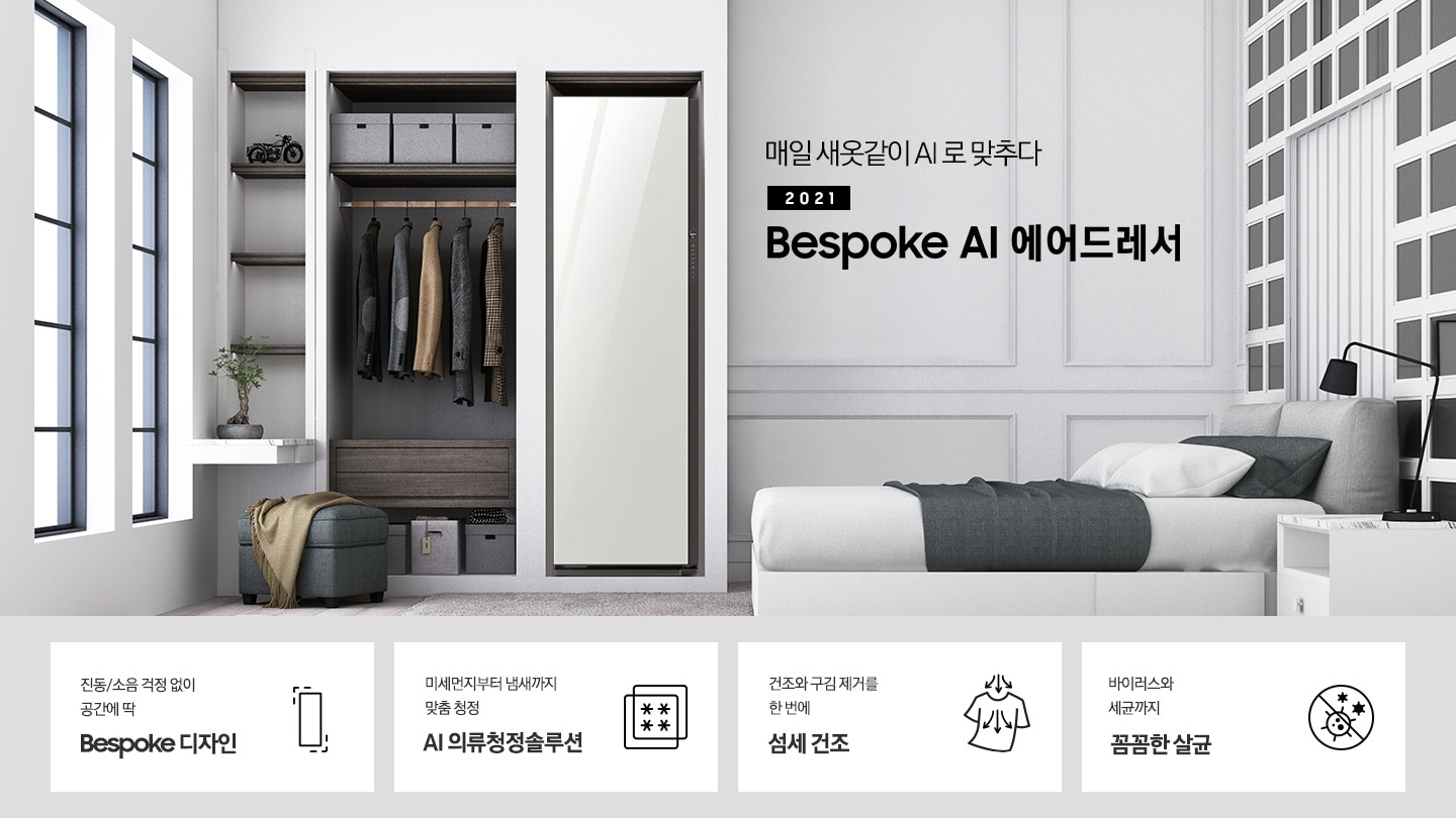 BESPOKE 에어드레서 대용량 화이트 컬러의 제품이 방 가운데 놓여져 있습니다. 제품 우측에는 매일 새옷같이 AI로 맞추다 2021 NEW BESPOKE 에어드레서 문구가 있습니다. 하단에는 진동/소음 걱정 없이 공간에 딱 BESPOKE 디자인 문구와 인테리어에 딱 맞는 에어드레서 아이콘, 미세먼지부터 냄새까지 맞춤 청정 AI 의류청정솔루션 문구와 미세먼지와 냄새를 차단해주는 필터 아이콘, 건조와 구김 제거를 한 번에 AI 섬세 건조 문구와 건조와 구김 제거가 되는 티셔츠 아이콘, 바이러스와 유해 세균까지 안심 살균 문구와 바이러스와 유해세균을 금하는 아이콘이 놓여져 있습니다.