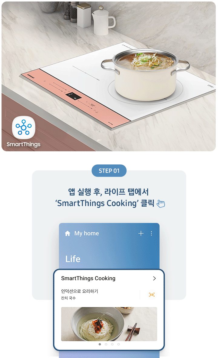 좌측에는 총 5단계의 조리과정을 gif 애니메이션 형태로 보여줍니다.  Step 01 앱 실행 후, 라이프 탭에서 'SmartThings Cooking' 클릭 (클릭을 표현하는 손 아이콘) 아래로 SmartThing Cooking 인덕션으로 요리하기 잔치국수가 선택된 화면 이미지  Step 02 '인덕션으로 요리하기' 클릭 (클릭을 표현하는 손 아이콘) (바로 검색 버튼을 통해 조회도 가능) 아래로 인덕션으로 요리하기 중 소고기 안심 수비드, 동태탕 등 선택하는 화면 이미지  Step 03 원하는 레시피 선택 아래로 맞춤 요리 > 내 조리기기 전용으로 만든 맞춤형 요리를 만들어보세요. 라는 문구와 함께 소고기 안심 수비드, 콩나물국 중 선택하는 화면 이미지  Step 04 레시피대로 준비가 완료되면 '인덕션으로 보내기' 클릭 (클릭을 표현하는 손 아이콘) 아래로 인덕션에 보내기 ㅣ 약 124분 이라고 써진 화면 이미지  Step 05 앱에서 보낸 조리값으로 맛있는 요리 시작! 아래로 3단계 인덕션에서 알림음이 울리면 밀봉한 고기를 넣으세요. 라고 조리과정을 안내하는 화면 이미지 우측에는 대리석 느낌의 주방 상판에 BESPOKE 인덕션 빌트인 글램피치가 설치되어 있고, 그 위로 콩나물국이 담긴 쿡팟이 있습니다. 인덕션 좌측 아래로 SmartThings 로고가 있습니다.
