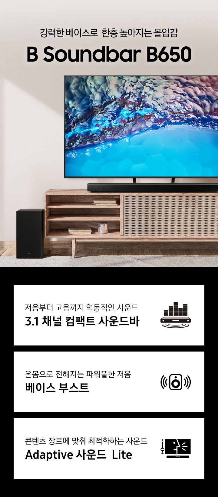 서랍장위에 TV 가 놓여있고 B650 이 서랍장 위에 놓여있습니다. 강력한 베이스로 한층 높아지는 몰입감 B 사운드바 B650 KV입니다. 하단 3 POD에는 저음부터 고음까지 역동적인 사운드 3.1 채널 컴팩트 사운드바 문구와 사운드바에서 음파와 사운드가 나오는 것을 표현하는 아이콘, 옴몸으로 전해지는 파워풀한 저음 문구와 우퍼에서 사운드가 나오는 아이콘, 콘텐츠 장르에 맞춰 최적화하는 사운드 Adaptive 사운드 Lite 문구와 TV 화면에 나오는 컨텐츠화면과 사운드바가 놓여있는 아이콘이 보입니다.