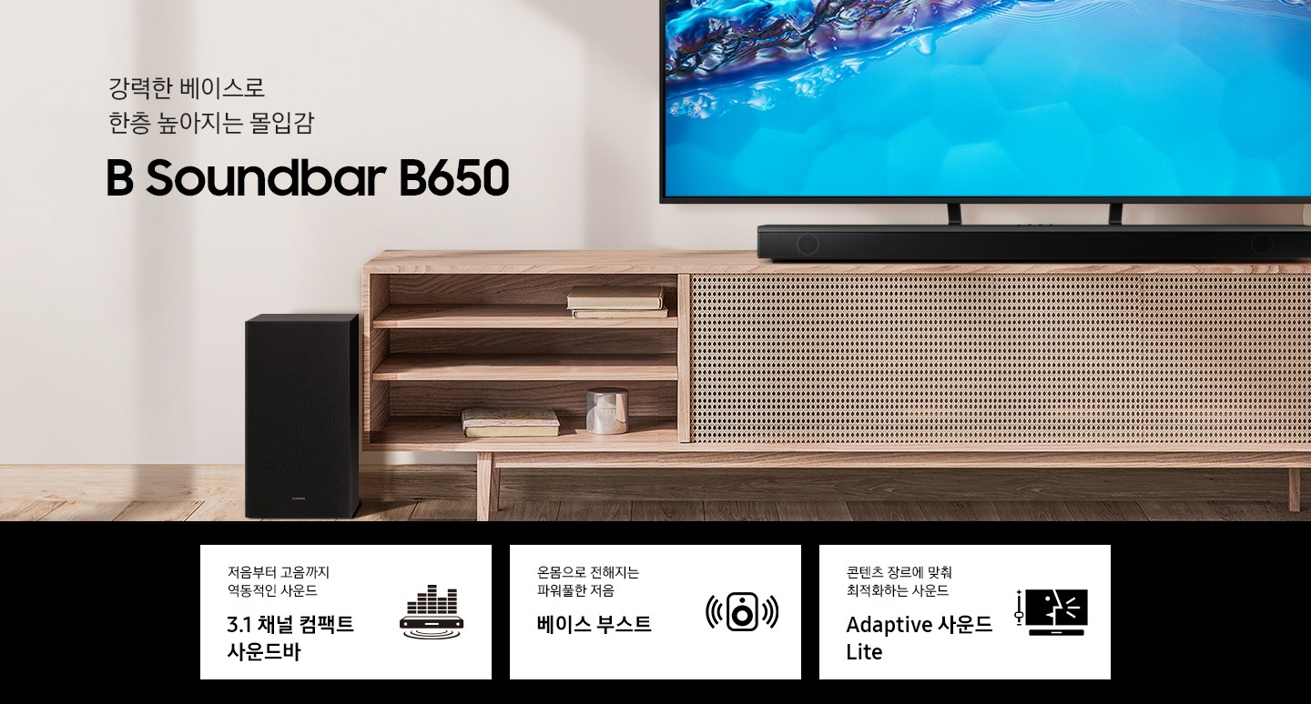 서랍장위에 TV 가 놓여있고 B650 이 서랍장 위에 놓여있습니다. 강력한 베이스로 한층 높아지는 몰입감 B 사운드바 B650 KV입니다. 하단 3 POD에는 저음부터 고음까지 역동적인 사운드 3.1 채널 컴팩트 사운드바 문구와 사운드바에서 음파와 사운드가 나오는 것을 표현하는 아이콘, 옴몸으로 전해지는 파워풀한 저음 문구와 우퍼에서 사운드가 나오는 아이콘, 콘텐츠 장르에 맞춰 최적화하는 사운드 Adaptive 사운드 Lite 문구와 TV 화면에 나오는 컨텐츠화면과 사운드바가 놓여있는 아이콘이 보입니다.