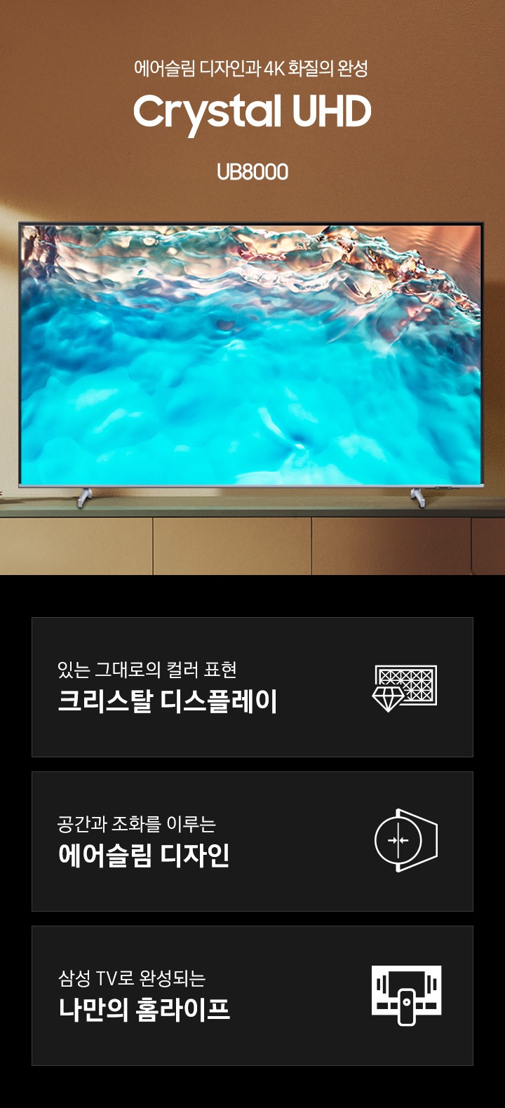 TV 서랍 위에 UB8000 제품이 올려져있습니다. 에어슬림 디자인과 4K 화질의 완성 Crystal UHD UB8000 KV입니다. 하단 3POD에는 있는 그대로의 컬러 표현 크리스탈 디스플레이 문구와 TV 화면 앞에 다이아몬드가 배치되어 있는 아이콘, 공간과 조화를 이루는 에어슬림 디자인 문구와 오른쪽으로 45도 틀어진 TV의 옆면이 얇아졌다는 것을 표현하는 아이콘, 삼성 TV로 완성되는 나만의 홈라이프 문구와 TV와 리모컨, TV 속 컨텐츠들을 표현한 아이콘이 있습니다.