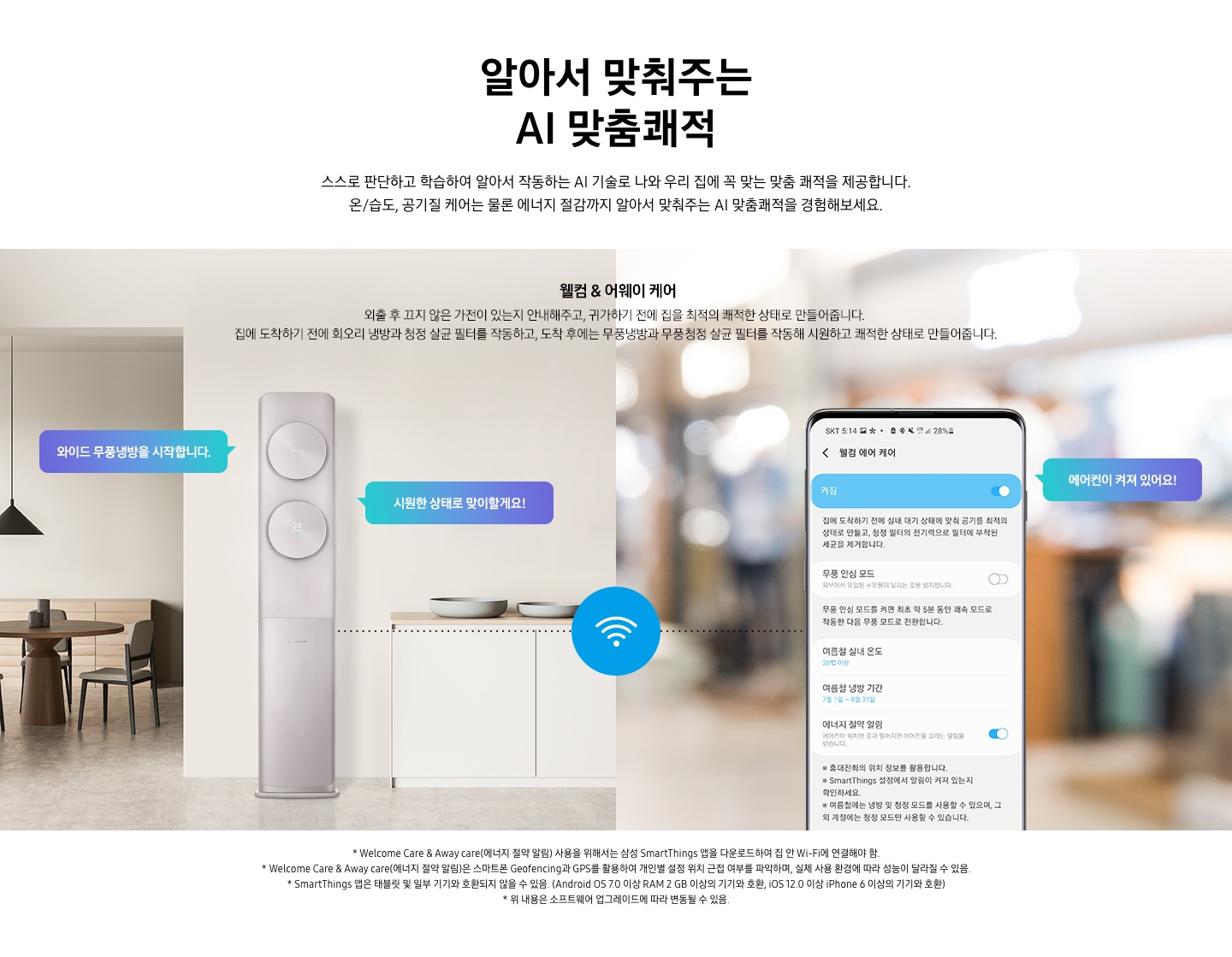 알아서 맞춰주는 AI 맞춤 쾌적 스스로 판단하고 합습하여 알아서 작동하는 ai 기술로 나와 우리집에 꼭 맞는 맞춤 쾌적을 제공합니다. 온/습도, 공기질 케어는 물론 에너지 절감까지 알아서 맞춰주는 ai 맞춤쾌적을 경험해보세요.  웰컴& 어웨이 케어 외출 후 끄지 않은 가전이 있는지 안내해주고, 귀가 하기 전에 집을 최적의 쾌적한 상태로 만들어 줍니다. 집에 도착하기 전에 회오리 냉방을 작동하고, 도착 후에는 무풍 냉방을 작동해 시원하고 쾌적한 상태로 만들어 줍니다.  설명이 보여지며 이미지 좌측 거실과 주방 사이에 설치되어있는 에어컨의 모습이 보여지며 말풍선으로 와이드 무풍냉방을 시작합니다, 시원한 상태로 맞이할게요! 가 보여지고 우측 휴대폰 웰컴 에어케어 ui의 모습에 에어컨이 켜저 있어요 말풍선과 함께 보여집니다. 에어컨과 우측 휴대폰이 와이파이로 연결되어 설정이 가능한 모습으로 보여집니다. 참고 사항 1. Welcome Care & Away care (에너지 절약 알림) 사용을 위해서는 삼성 Smartthings  앱을 다운로드 하여 집안 Wi-Fi 에 연결해야 함. 2. Welcome Care & Away care (에너지 절약 알림)은 스마트폰 Geofencing과 GPS 를 활용하여 개인별 설정 위치 근접 여부를 파악아며, 실제 사용 환결에 따라 성능이 달라질 수 있음. 3. Smartthings 앱은 태블릿 및 일부 기기와 호환되지 않을 수 있음. (Android os 7.0 이상 ram 2gb 이상의 기기와 호환, ios 12.0 이상 iphone 6 이상의 기기와 호환) 4. 위 내용은 소프트웨어 업그레이드에 따라 변동될 수 있음.