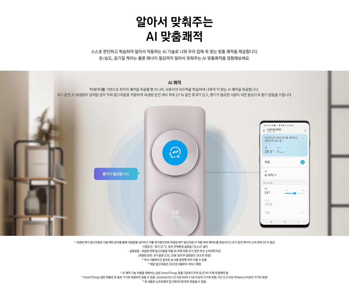 알아서 맞춰주는 AI 맞춤 쾌적 스스로 판단하고 합습하여 알아서 작동하는 ai 기술로 나와 우리집에 꼭 맞는 맞춤 쾌적을 제공합니다. 온/습도, 공기질 케어는 물론 에너지 절감까지 알아서 맞춰주는 ai 맞춤쾌적을 경험해보세요. AI쾌적 빅테이터를 기반으로 최적의 쾌적을 제공할 뿐 아니라, 사용자의 피드백을 학습하여 나에게 딱 맞는 AI쾌적을 제공합니다. 초기 운전 시 과냉방이 감지된 경우 억제 알고리즘을 적용하여 과냉방 운전대비 최대 20% 절전 효과가 있고, 환기가 필요한 시점이 되면 음성으로 환기가 알림을 드립니다. 설명이 보여집니다. 클래식 에어컨이 가운데 보여지며 에어컨 좌측 말풍선 안에 환기가 필요합니다 문구가 보여지고 우측엔 휴대폰이 보여지며 화면엔 스탠드 에어컨 인공지능이 실내 공기를 쾌적하고 깨끗하는 하는중의 모습이 보여집니다.  참고사항 1. 과냉방 제거 알고리즘은 사용 패턴 분석을 통해 과냉방을 감지하고 이를 제거함으로써 과냉방 제거 알고리즘 미 적용 대비 쾌적도를 향상시키고 초기 운전 에너지 소비 최대 20% 절감 2. 시험 조건 : 외기 32℃, 당사 주택환경 실험실 116.6 m³ 설치 3. 실험방법: 과냉방 억제 알고리즘을 적용 유/무에 따른 초기 운전 적산 소비전력 비교 (과냉방 운전 : 초기설정 22도, 25분 경과 후 설정 온도 26도로 변경) 4. 자사 시물레이션 결과로 실사용  환경에 따라 다를 수 있음 5. 해당 알고리즘은 2022년 4월 부터 서비스 예정 6. AI 쾌적 기능 사용을 위해서는 삼성 Smartthings 앱을 다운로드 하여 집 안 Wi-Fi에 연결 해야함.  7. Smartthings 앱은 태블릿 및 일부 기기와 호환되지 않을 수 있음. (Android os7.0 이상 ram 2gb 이상의 기기와 호환, ios 12.0 이상 iphone 6이상의 기기와 호환) 8. 위 내용은 소프트 웨어 업그레이드 에 따라 변동 될 수 있음.