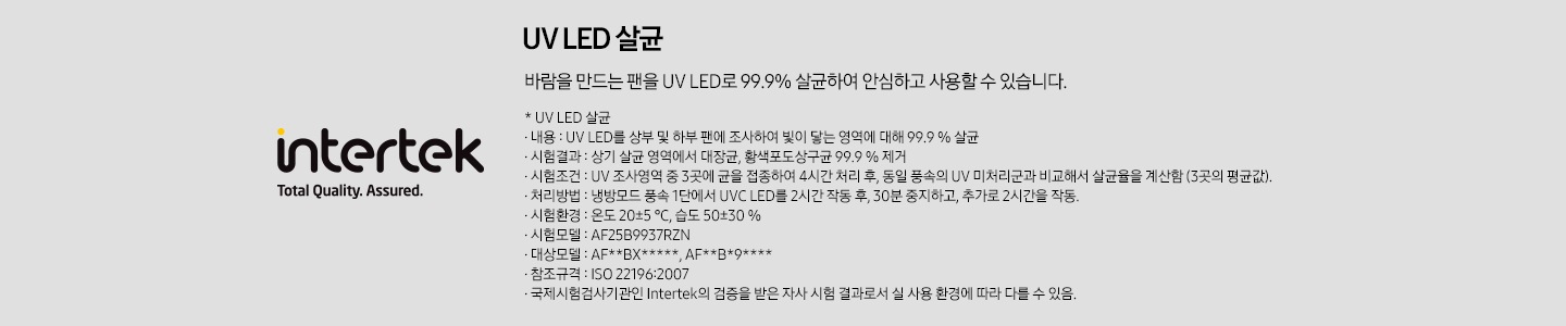 좌측에 인터텍 로고가 보여지며, 우측에 uv led살균 바람을 만드는 팬을 uv led로 99.9% 살균하여 안심하고 사용할 수 있습니다. 문구와 함께 하단에 설명이 보여집니다. uv led 살균, 내용 : uv led를 상부 밒 하부팬에 조사하여 빛이 닿는 영역에 대해 99.9% 살균, 시험결과: 상기 살균영역에서 대장균, 황색포도상구균 99.9%제거 , 시험조건 : uv 조사영역 중 3곳에 균을 접종하여 4시간 처리 후, 동일 풍속의 uv 미처리군과 비교해서 살균율을 계산함(3곳의 평균값), 처리방법 : 냉방모드 풍속 1단에서 uvc led를 2시간 작동 후, 30분 중지하고, 추가로 2시간을 작동, 시험환경 : 온도 플러스마이너스5도, 습도 50플러스마이너스 30%, 시험모델 af25b9937rzn, 대상모델 : af**bx*****, af**v*9****, 참조규격 : iso 22196:2007, 국제시험기관인 intertek의 검증을 받은 자사 시험 결과로서 실 사용 환경에 따라 다를 수 있음. 