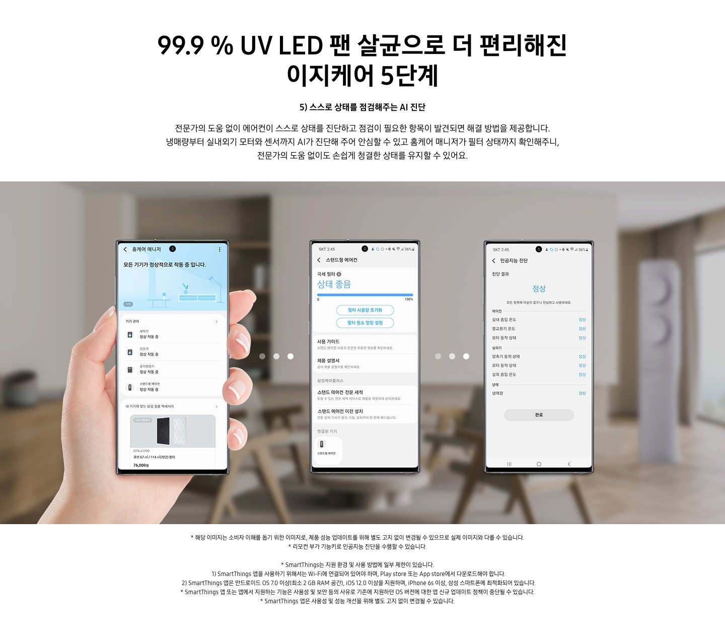 99.9% UV LED 팬살균으로 더 팬해진 이지케어 5단계  5) 스스로 상태를 점검해주는 AI 진단 문구가 보여지며, 전문가의 도움 없이 에어컨이 스스로 상태를 진단하고 점검이 필요한 항목이 발견되면 해결 방법을 제공합니다. 냉매량부터 실내외기 모터와 센서까지 AI가 진단해 주어 안심할 수 있고 홈케어 매니저가 필터 상태까지 확인해주니, 전문가의 도움 없이도 손쉽게 청결한 상태를 유지할 수 있어요. 설명이 보여지며 하단 이미지의 3개의 휴대폰이 보여지며 좌측부터 홈케어 매니저가 활성화 되어 있으며, 두번째 휴대폰은 활성된 제품 중 스탠드형 에어컨이 활성화 되어 현재 상태를 보여주고 있으며, 세번째 인공지능 진단 메뉴가 활성화 되어 있으며 진달 결과 정상 상태로 휴대폰에 보여집니다.  참고 사항 1. 해당 이미지는 소비자 이해를 돕기 위한 이미지로, 제품 성능 업데이트를 위해 별도 고지 없이 변경될 수 있으므로 실제 이미지와 다를 수 있습니다. 2. 리모컨 부가 기능키로 인공지능 진단을 수행할 수 있습니다. 3. Smartthings는 지원 환경 및 사용 방법에 일부 제한이 있습니다. 4. Smartthings앱을 사용하기 위해서는 Wi-Fi에 연결되어 있어야 하며, play store 또는 app store 에서 다운로드해야 합니다. 5. Smartthings 앱은 안드로이드os 7.0 이상 (최소 2 gb ram 공간), ios 12.0 이상을 지원하며, iphone 6s 이상, 삼성 스마트폰에 최적화 되어 있습니다.  6. Smartthings 앱 또는 앱에서 지원하는 기능은 사용성 및 보안 등의 사유로 기존에 지원하던 os 버전에 대한 얍 신규 업데이트 정책이 중단될 수 있습니다. 7. Smartthings 앱은 사용성 및 성능 개선을 위해 별도 고지 없이 변경될 수 있습니다. 