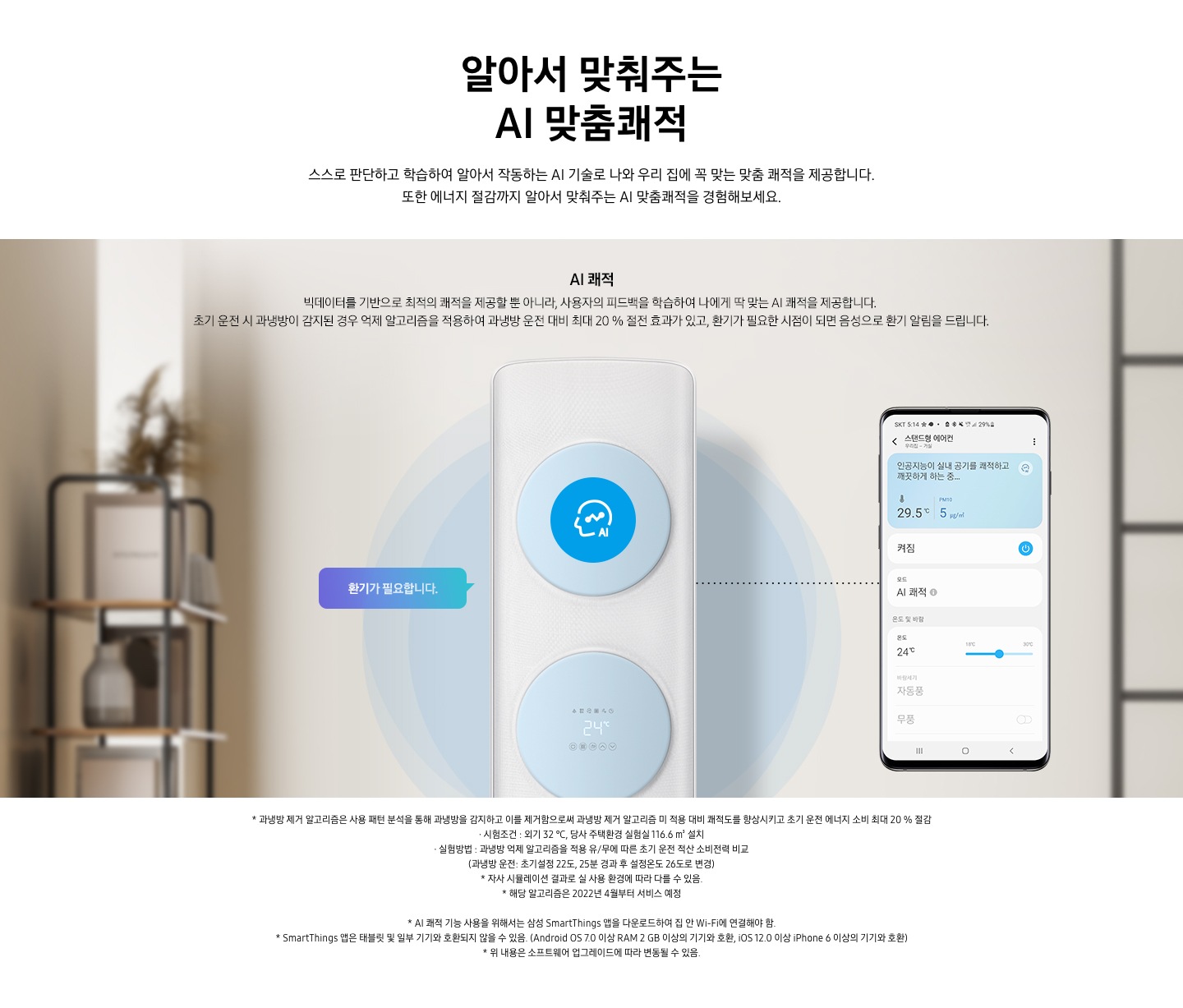알아서 맞춰주는 AI 맞춤 쾌적 스스로 판단하고 학습하여 알아서 작동하는 AI 기술로 나와 우리집에 꼭 맞는 쾌적을 제공합니다. 또한 에너지 절감까지 알아서 맞춰주는 AI 맞춤 쾌적을 경험 해보세요. 문구가 보이며 , 이미지 내 AI쾌적 빅테이터를 기반으로 최적의 쾌적을 제공할 뿐 아니라, 사용자의 피드백을 학습하여 나에게 딱 맞는 AI쾌적으 ㄹ제공합니다. 초기 운전 시 과냉방이 감지된 경우 억제 알고리즘을 적용하여 과냉방 운전대비 최대 20% 절전 효과가 있고, 환기가 필요한 시점이 되면 음성으로 환기가 알림을 드립니다. 설명이 보여집니다. 클래식 에어컨이 가운데 보여지며 에어컨 좌측 말풍선 안에 환기가 필요합니다 문구가 보여지고 우측엔 휴대폰이 보여지며 화면엔 스탠드 에어컨 인공지능이 실내 공기를 쾌적하고 깨끗하는 하는중의 모습이 보여집니다.  참고사항 1. 과냉방 제거 알고리즘은 사용 패턴 분석을 통해 과냉방을 감지하고 이를 제거함으로써 과냉방 제거 알고리즘 미 적용 대비 쾌적도를 향상시키고 초기 운전 에너지 소비 최대 20% 절감 2. 시험 조건 : 외기 32℃, 당사 주택환경 실험실 116.6 m³ 설치 3. 실험방법: 과냉방 억제 알고리즘을 적용 유/무에 따른 초기 운전 적산 소비전력 비교 (과냉방 운전 : 초기설정 22도, 25분 경과 후 설정 온도 26도로 변경) 4. 자사 시물레이션 결과로 실사용  환경에 따라 다를 수 있음 5. 해당 알고리즘은 2022년 4월 부터 서비스 예정 6. AI 쾌적 기능 사용을 위해서는 삼성 Smartthings 앱을 다운로드 하여 집 안 Wi-Fi에 연결 해야함.  7. Smartthings 앱은 태블릿 및 일부 기기와 호환되지 않을 수 있음. (Android os7.0 이상 ram 2gb 이상의 기기와 호환, ios 12.0 이상 iphone 6이상의 기기와 호환) 8. 위 내용은 소프트 웨어 업그레이드 에 따라 변동 될 수 있음.