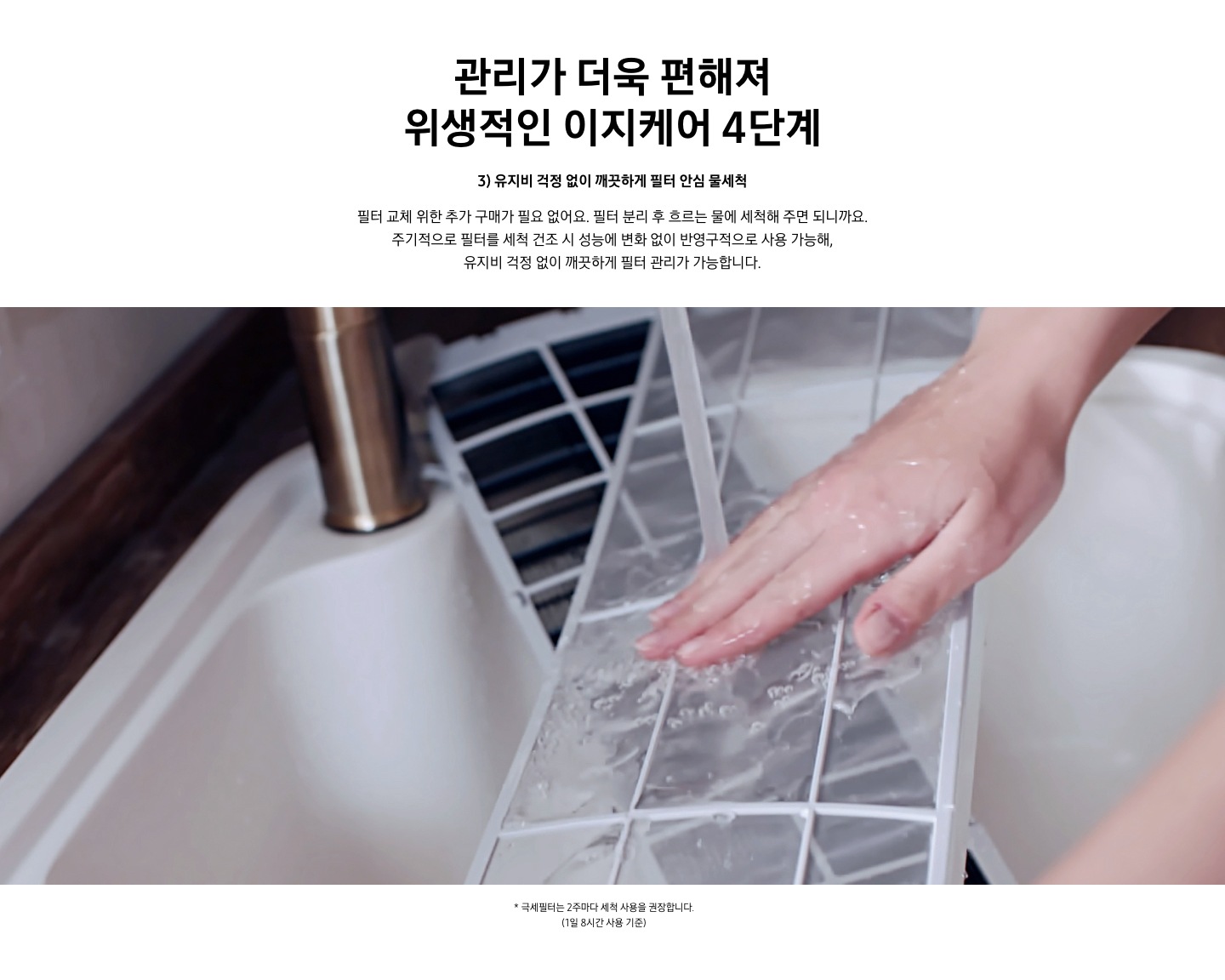 관리가 더욱 편해져 위생적인 이지케어 4단계 3단계 유지비 걱정 없이 깨끗하게 필터 안심 물세척 문구가 보여지며 필터 교체 위한 추가 구매가 필요 없어요. 필터 불리 후 흐르는 물에 세척해 주면 되니까요. 주기적으로 필터를 세척 건조시 성능에 변화 없이 반영구적으로 사용 가능해, 유지비 걱정 없이 깨끗하게 필터 관리가 가능합니다. 설명이 보여지며하단 이미지에 물로 세척하는 필터가 보여집니다. 참고사항 1.극세필터는 2주마다 세척 사용을 권장 합니다. (1일 8시간 사용기준)