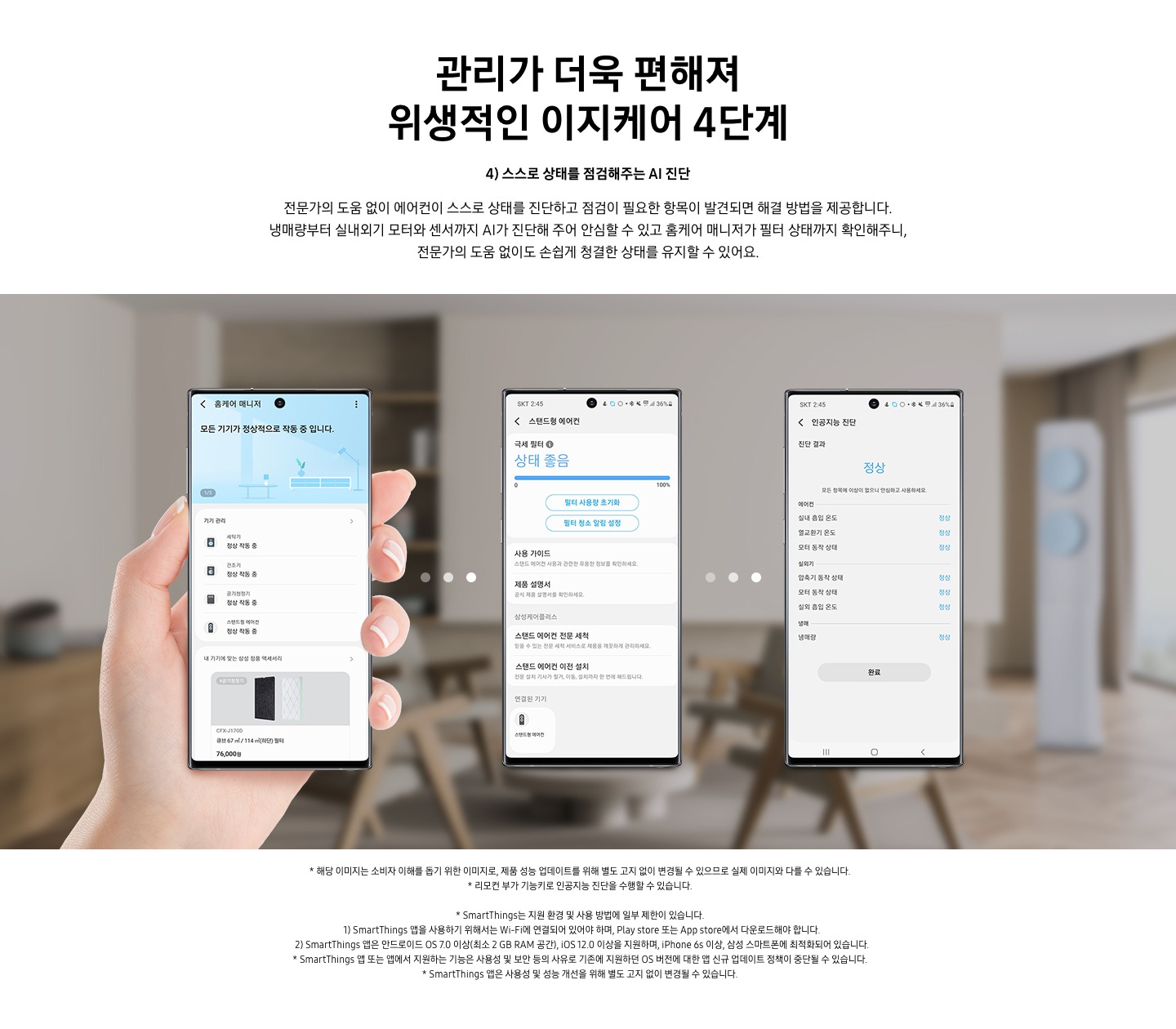 4단계 스스로 상태를 점검해주는 AI 진단 문구가 보여지며, 전문가의 도움 없이 에어컨이 스스로 상태를 진단하고 점검이 필요한 항목이 발견되면 해결 방법을 제공합니다. 냉매량부터 실내외기 모터와 센서까지 AI가 진단해 주어 안심할 수 있고 홈케어 매니저가 필터 상태까지 확인해주니, 전문가의 도움 없이도 손쉽게 청결한 상태를 유지할 수 있어요. 설명이 보여지며 하단 이미지의 3개의 휴대폰이 보여지며 좌측부터 홈케어 매니저가 활성화 되어 있으며, 두번째 휴대폰은 활성된 제품 중 스탠드형 에어컨이 활성화 되어 현재 상태를 보여주고 있으며, 세번째 인공지능 진단 메뉴가 활성화 되어 있으며 진달 결과 정상 상태로 휴대폰에 보여집니다.  참고 사항 1. 해당 이미지는 소비자 이해를 돕기 위한 이미지로, 제품 성능 업데이트를 위해 별도 고지 없이 변경될 수 있으므로 실제 이미지와 다를 수 있습니다. 2. 리모컨 부가 기능키로 인공지능 진단을 수행할 수 있습니다. 3. Smartthings는 지원 환경 및 사용 방법에 일부 제한이 있습니다. 4. Smartthings앱을 사용하기 위해서는 Wi-Fi에 연결되어 있어야 하며, play store 또는 app store 에서 다운로드해야 합니다. 5. Smartthings 앱은 안드로이드os 7.0 이상 (최소 2 gb ram 공간), ios 12.0 이상을 지원하며, iphone 6s 이상, 삼성 스마트폰에 최적화 되어 있습니다.  6. Smartthings 앱 또는 앱에서 지원하는 기능은 사용성 및 보안 등의 사유로 기존에 지원하던 os 버전에 대한 얍 신규 업데이트 정책이 중단될 수 있습니다. 7. Smartthings 앱은 사용성 및 성능 개선을 위해 별도 고지 없이 변경될 수 있습니다. 