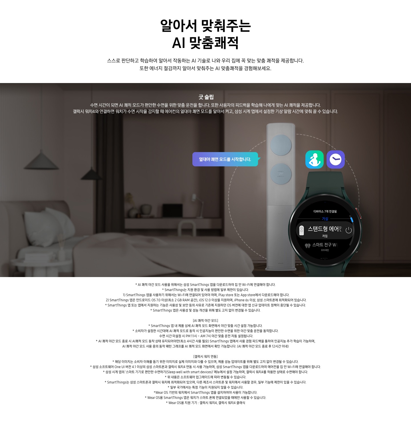 알아서 맞춰주는 AI 맞춤 쾌적 스스로 판단하고 학습하여 알아서 작동하는 AI 기술로 나와 우리집에 꼭 맞는 쾌적을 제공합니다. 또한 에너지 절감까지 알아서 맞춰주는 AI 맞춤 쾌적을 경험 해보세요. 문구가 보이며, 굿슬립 수면시간이 되면 AI 쾌적 모드가 편안한 수면을 위한 맞춤 운전을 합니다. 또한 사용자의 피드백을 학습해 나에게 맞는 AI 쾌적을 제공합니다. 갤럭시 워치 4와 연결하면 원치가 수면 시작을 감지할 때 에어컨의 열대야 쾌면 모드를 알아서 켜고, 삼성 시계앱에서 설정한 기상 알림 시간에 맞춰 쓸수 있습니다. 설명이 보이며 어두운 방안에 에어컨 보여지며 좌측에 말풍선으로 열대야 쾌면 모드를 시작합니다. 가 보여지고 우측 하단에 갤럭시 워치가 보여지며 화면에 스탠드형 에어컨 꺼짐 알림이 보입니다. 워치 상단엔 헬스 어플과 알림 시계 아이콘이 보여집니다. 참고사항 1. AI 쾌적 야간 모드 사용으 ㄹ위해서는 삼성 Smartthings 앱을 다운로드 하여 집안 Wi-Fi 에 연결해야 합니다. 2. Smartthings는 지원 호나경 및 사용 방법에 일부 제한이 있습니다. 3. Smartthings 앱을 사용하기 위해서는 Wi-Fi 에 연결되어 있어야 하며, play store  또는 App store 에서 다운로드해야 합니다.  4. Smartthings 앱은 안드로이드 os7.0 이상(최소 2 db ram 공간), ios 12.0 이상을 지우너하며, iphone 6s 이상 , 삼성 스마트폰에 최적화 되어 있습니다.  5. Smartthings 앱 또는 앱에서 지원하는 기능은 사용성 및 보안 등의 사유로 기존에 지원하던 os 버전에 대한 앱 신규 업데이트 정책이 중단될 수 있습니다. 6.  Smartthings  앱은 사용성 및 성능 개선을 위해 별도 고지 없이 변경될 수 있습니다.  [AI쾌적 야간 모드 ] 1. Smartthings 앱 내 제품 상세 AI쾌적 모드 화면에서 야간 맞춤 시간 설정 가능합니다. 2. 소비자가 설정한 시간대에 AI 쾌적 모드로 동작 시 인공지능이 현안한 수면을 위한 야간 맞춤 운전을 동작 합니다. 수면 시간 미설정 시 PM 11시 _AM 7시 야간 맞춤 운전 자동 설정됩니다. 3.  AI쾌적 야간 모드로 종료시 AI쾌적 모드 동작 상태 유지되어야만 (최소 4시간 사용 필요) Smartthings 앱에서 사용 경험 피드백을 통하여 인공지능 추가 학습이 가능하며, AI쾌적 야간모드 사용중의 동작 패턴 그래프를 AI쾌적 모드 화면에서 확인 가능합니다. (AI 쾌적 야간 모드 종료 후 12시간 이내) [갤럭시 워치 연동] 1. 해당이미지는 소비자 이해를 돕기 위한 이미지로 실제 이미지와 다를 수 있으며, 제품 성능 업데이트를 위해 별도 고지 없이 변경될 수 있습니다. 2. 삼성 소프트웨어  One UI 버전 4.1 이상의 삼성 스마트 폰과 갤럭시 워치4 연동 시 사용 가능하며, 삼성 Smartthings 앱을 다운로드 하여 에어컨을 집안 Wi-Fi에 연결해야 합니다.  3. 삼성 시계 앱의 스마트기기로 편안한 수면 하기 메뉴에서 설정 가능하며, 갤럭시 워치 4를 착용한 상태로 수면 해야 합니다. 4. 위 내용은 소프트 웨어 업그레이드에 따라 변동될 수 있습니다. 5.Smartthing는 삼성 스마트폰과 갤럭시 위치에 최적화 되어 있으며, 다른 제조사 스마트폰 및 워치 에서 사용할 경우 , 일부 기능에 제한이 있을 수 있습니다. 5. 일부 국가에서는 특정 기능이 지원되지 않을 수 있습니다. 6. wear os 기반의 워치에 Smartthings 앱을 설치 하여야 사용할 수 있습니다. 7. wear os 용 지원기기 : 갤럭시 워치 4, 갤럭시 워치4 클래식