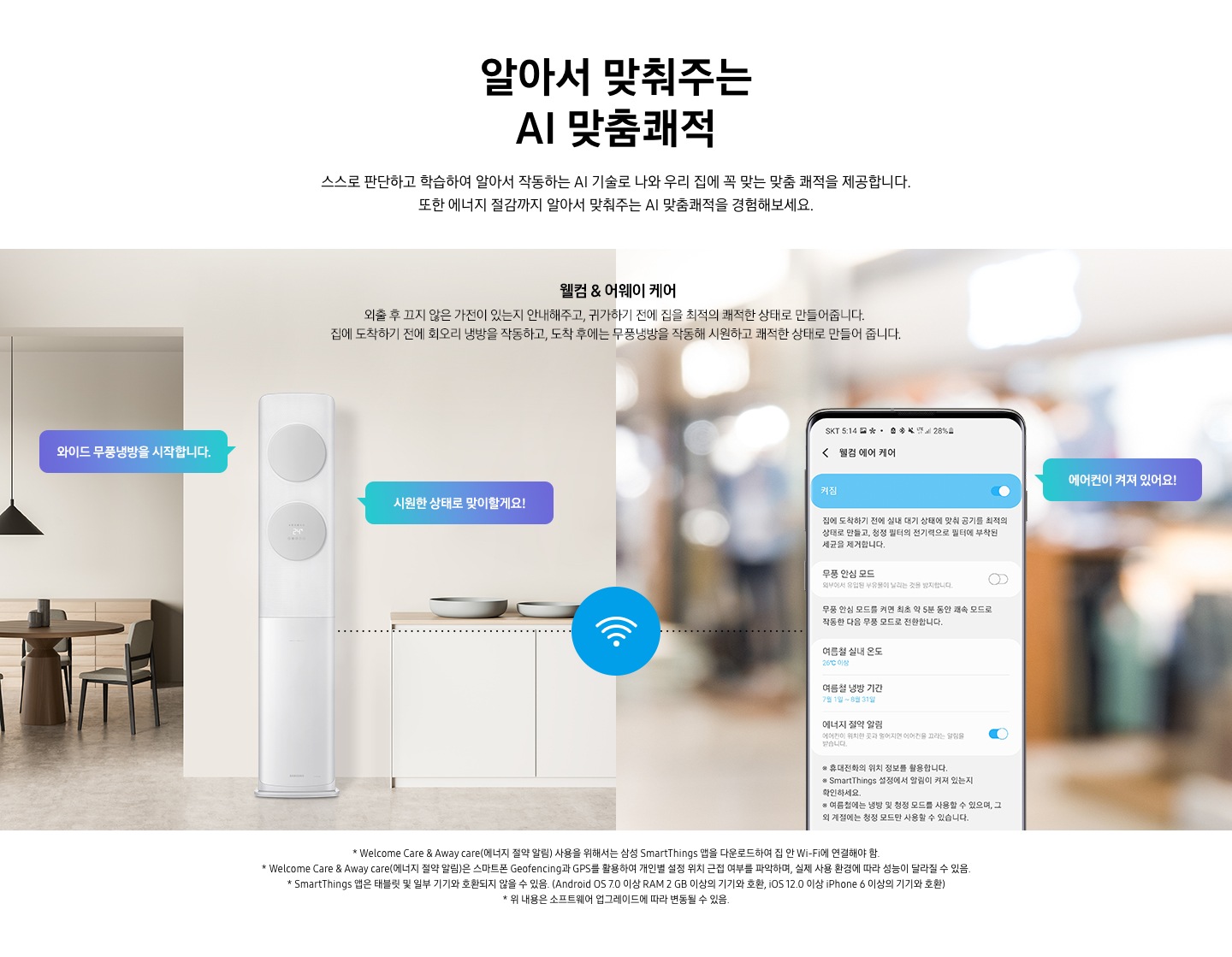스스로 판단하고 학습하여 알아서 작동하는 AI 기술로 나와 우리집에 꼭 맞는 쾌적을 제공합니다. 또한 에너지 절감까지 알아서 맞춰주는 AI 맞춤 쾌적을 경험 해보세요. 문구가 보이며, 웰컴& 어웨이 케어 외출 후 끄지 않은 가전이 있는지 안내해주고, 귀가 하기 전에 집을 최적의 쾌적한 상태로 만들어 줍니다. 집에 도착하기 전에 회오리 냉방을 작동하고, 도착 후에는 무풍 냉방을 작동해 시원하고 쾌적한 상태로 만들어 줍니다.  설명이 보여지며 이미지 좌측 거실과 주방 사이에 설치되어있는 에어컨의 모습이 보여지며 말풍선으로 와이드 무풍냉방을 시작합니다, 시원한 상태로 맞이할게요! 가 보여지고 우측 휴대폰 웰컴 에어케어 ui의 모습에 에어컨이 켜저 있어요 말풍선과 함께 보여집니다. 에어컨과 우측 휴대폰이 와이파이로 연결되어 설정이 가능한 모습으로 보여집니다. 참고 사항 1. Welcome Care & Away care (에너지 절약 알림) 사용을 위해서는 삼성 Smartthings  앱을 다운로드 하여 집안 Wi-Fi 에 연결해야 함. 2. Welcome Care & Away care (에너지 절약 알림)은 스마트폰 Geofencing과 GPS 를 활용하여 개인별 설정 위치 근접 여부를 파악아며, 실제 사용 환결에 따라 성능이 달라질 수 있음. 3. Smartthings 앱은 태블릿 및 일부 기기와 호환되지 않을 수 있음. (Android os 7.0 이상 ram 2gb 이상의 기기와 호환, ios 12.0 이상 iphone 6 이상의 기기와 호환) 4. 위 내용은 소프트웨어 업그레이드에 따라 변동될 수 있음.