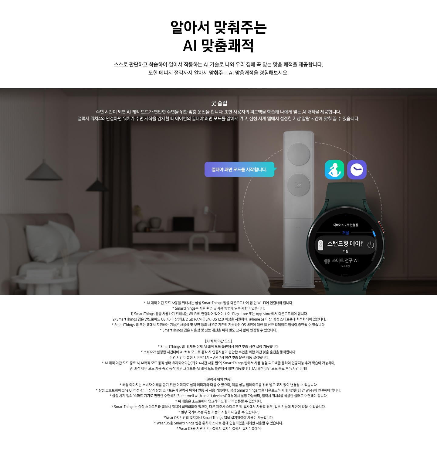 스스로 판단하고 학습하여 알아서 작동하는 AI 기술로 나와 우리집에 꼭 맞는 쾌적을 제공합니다. 또한 에너지 절감까지 알아서 맞춰주는 AI 맞춤 쾌적을 경험 해보세요. 문구가 보이며, 굿슬립 수면시간이 되면 AI 쾌적 모드가 편안한 수면을 위한 맞춤 운전을 합니다. 또한 사용자의 피드백을 학습해 나에게 맞는 AI 쾌적을 제공합니다. 갤럭시 워치 4와 연결하면 원치가 수면 시작을 감지할 때 에어컨의 열대야 쾌면 모드를 알아서 켜고, 삼성 시계앱에서 설정한 기상 알림 시간에 맞춰 쓸수 있습니다. 설명이 보이며 어두운 방안에 에어컨 보여지며 좌측에 말풍선으로 열대야 쾌면 모드를 시작합니다. 가 보여지고 우측 하단에 갤럭시 워치가 보여지며 화면에 스탠드형 에어컨 꺼짐 알림이 보입니다. 워치 상단엔 헬스 어플과 알림 시계 아이콘이 보여집니다. 참고사항 1. AI 쾌적 야간 모드 사용으 ㄹ위해서는 삼성 Smartthings 앱을 다운로드 하여 집안 Wi-Fi 에 연결해야 합니다. 2. Smartthings는 지원 호나경 및 사용 방법에 일부 제한이 있습니다. 3. Smartthings 앱을 사용하기 위해서는 Wi-Fi 에 연결되어 있어야 하며, play store  또는 App store 에서 다운로드해야 합니다.  4. Smartthings 앱은 안드로이드 os7.0 이상(최소 2 db ram 공간), ios 12.0 이상을 지우너하며, iphone 6s 이상 , 삼성 스마트폰에 최적화 되어 있습니다.  5. Smartthings 앱 또는 앱에서 지원하는 기능은 사용성 및 보안 등의 사유로 기존에 지원하던 os 버전에 대한 앱 신규 업데이트 정책이 중단될 수 있습니다. 6.  Smartthings  앱은 사용성 및 성능 개선을 위해 별도 고지 없이 변경될 수 있습니다.  [AI쾌적 야간 모드 ] 1. Smartthings 앱 내 제품 상세 AI쾌적 모드 화면에서 야간 맞춤 시간 설정 가능합니다. 2. 소비자가 설정한 시간대에 AI 쾌적 모드로 동작 시 인공지능이 현안한 수면을 위한 야간 맞춤 운전을 동작 합니다. 수면 시간 미설정 시 PM 11시 _AM 7시 야간 맞춤 운전 자동 설정됩니다. 3.  AI쾌적 야간 모드로 종료시 AI쾌적 모드 동작 상태 유지되어야만 (최소 4시간 사용 필요) Smartthings 앱에서 사용 경험 피드백을 통하여 인공지능 추가 학습이 가능하며, AI쾌적 야간모드 사용중의 동작 패턴 그래프를 AI쾌적 모드 화면에서 확인 가능합니다. (AI 쾌적 야간 모드 종료 후 12시간 이내) [갤럭시 워치 연동] 1. 해당이미지는 소비자 이해를 돕기 위한 이미지로 실제 이미지와 다를 수 있으며, 제품 성능 업데이트를 위해 별도 고지 없이 변경될 수 있습니다. 2. 삼성 소프트웨어  One UI 버전 4.1 이상의 삼성 스마트 폰과 갤럭시 워치4 연동 시 사용 가능하며, 삼성 Smartthings 앱을 다운로드 하여 에어컨을 집안 Wi-Fi에 연결해야 합니다.  3. 삼성 시계 앱의 스마트기기로 편안한 수면 하기 메뉴에서 설정 가능하며, 갤럭시 워치 4를 착용한 상태로 수면 해야 합니다. 4. 위 내용은 소프트 웨어 업그레이드에 따라 변동될 수 있습니다. 5.Smartthing는 삼성 스마트폰과 갤럭시 위치에 최적화 되어 있으며, 다른 제조사 스마트폰 및 워치 에서 사용할 경우 , 일부 기능에 제한이 있을 수 있습니다. 5. 일부 국가에서는 특정 기능이 지원되지 않을 수 있습니다. 6. wear os 기반의 워치에 Smartthings 앱을 설치 하여야 사용할 수 있습니다. 7. wear os 용 지원기기 : 갤럭시 워치 4, 갤럭시 워치4 클래식 
