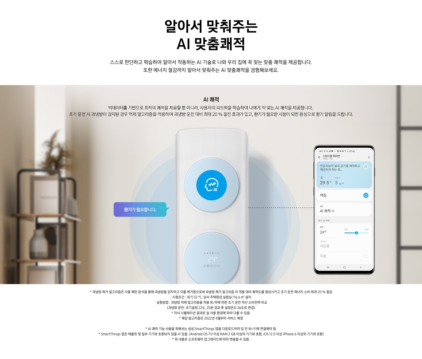 스스로 판단하고 학습하여 알아서 작동하는 AI 기술로 나와 우리집에 꼭 맞는 쾌적을 제공합니다. 또한 에너지 절감까지 알아서 맞춰주는 AI 맞춤 쾌적을 경험 해보세요. 문구가 보이며 , 이미지 내 AI쾌적 빅테이터를 기반으로 최적의 쾌적을 제공할 뿐 아니라, 사용자의 피드백을 학습하여 나에게 딱 맞는 AI쾌적으 ㄹ제공합니다. 초기 운전 시 과냉방이 감지된 경우 억제 알고리즘을 적용하여 과냉방 운전대비 최대 20% 절전 효과가 있고, 환기가 필요한 시점이 되면 음성으로 환기가 알림을 드립니다. 설명이 보여집니다. 클래식 에어컨이 가운데 보여지며 에어컨 좌측 말풍선 안에 환기가 필요합니다 문구가 보여지고 우측엔 휴대폰이 보여지며 화면엔 스탠드 에어컨 인공지능이 실내 공기를 쾌적하고 깨끗하는 하는중의 모습이 보여집니다.  참고사항 1. 과냉방 제거 알고리즘은 사용 패턴 분석을 통해 과냉방을 감지하고 이를 제거함으로써 과냉방 제거 알고리즘 미 적용 대비 쾌적도를 향상시키고 초기 운전 에너지 소비 최대 20% 절감 2. 시험 조건 : 외기 32℃, 당사 주택환경 실험실 116.6 m³ 설치 3. 실험방법: 과냉방 억제 알고리즘을 적용 유/무에 따른 초기 운전 적산 소비전력 비교 (과냉방 운전 : 초기설정 22도, 25분 경과 후 설정 온도 26도로 변경) 4. 자사 시물레이션 결과로 실사용  환경에 따라 다를 수 있음 5. 해당 알고리즘은 2022년 4월 부터 서비스 예정 6. AI 쾌적 기능 사용을 위해서는 삼성 Smartthings 앱을 다운로드 하여 집 안 Wi-Fi에 연결 해야함.  7. Smartthings 앱은 태블릿 및 일부 기기와 호환되지 않을 수 있음. (Android os7.0 이상 ram 2gb 이상의 기기와 호환, ios 12.0 이상 iphone 6이상의 기기와 호환) 8. 위 내용은 소프트 웨어 업그레이드 에 따라 변동 될 수 있음.