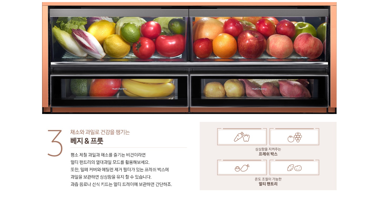 베지 & 프룻 비스포크 수납존이 설명되어있습니다. 야채와 과일이 수납된 멀티 팬트리 내상컷과 싱싱함을 지켜주는 프레쉬 박스에 담겨 있는 당근, 파프리카, 사과, 포도 아이콘, 온도 조절이 가능한 멀티 팬트리에 담겨있는 망고스틴, 망고, 감자, 고구마 아이콘이 있습니다. 왼쪽에는 '3 채소와 과일로 건강을 챙기는 베지 & 프룻. 평소 제철 과일과 채소를 즐기는 비건이라면 멀티 팬트리의 열대과일 모드를 활용해보세요. '또한, 밀폐 커버와 에틸렌 제거 필터가 있는 프레쉬 박스에 과일을 보관하면 싱싱함을 유지 할 수 있습니다. 과즙 음료나 선식 키트는 멀티 트레이에 보관하면 간단하죠.' 문구가 있습니다.