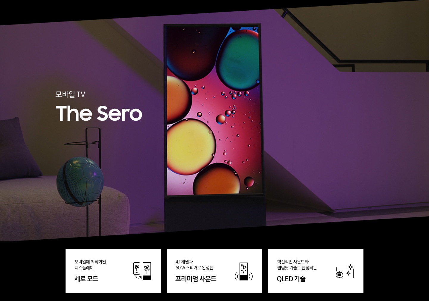 모바일 TV The Sero 의 KV입니다. 세로화면으로 놓여있는 세로 제품이 보이고 화면안에는 물방울 그림이 보입니다. 하단 3 POD에는 모바일에 최적화된 디스플레이 세로모드 문구와 The Sero TV를 형상화 한 아이콘, 4.1 채널과 60W 스피커로 완성된 프리미엄 사운드 문구와 The Sero TV 좌우로 사운드 음파 아이콘, 혁신적인 사운드와 퀀텀닷 기술로 완성되는 QLED 기술 문구와 TV 옆으로 반짝이는 아이콘이 보입니다.