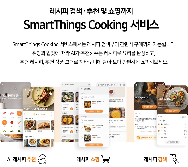 [레시피 검색. 추천 및 쇼핑까지 SmartThings Cooking 서비스] SmartThings Cooking 서비스에서는 레시피 검색부터 간편식 구매까지 가능합니다. 취향과 입맛에 따라 AI 추천해주는 레시피로 요리를 완성하고, 추천 레시피, 추천 상품 그대로 장바구니에 담아 보다 간편하게 쇼핑해보세요. 총 7개의 스마트폰 화면이 있습니다. 첫번째 AI 레시피 추천 기능은 식재료 추천 화면과, 아스파라거스 베이컨말이 및 큐커로 요리하기 리스트와, 브랜드 레시피 등 다양하게 선택 가능한 화면이 있습니다. 두번째 레시피 쇼핑 기능은 브랜드 식품관 카테고리 화면과, 쇼핑리스트 화면, 더블체다 함박스테이크 레시피 화면이 있습니다. 세번째 스마트한 조리 경험 기능은 각각 레시피 검색 결과 화면과 선택한 레시피 내용을 큐커에 보내기 버튼이 있는 화면이 있습니다.