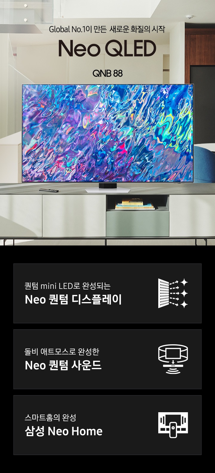 거실 서랍장 위에 TV 가 놓여있습니다. TV 화면에는 푸른색 파도 화면이 보입니다. Global No.1이 만든 새로운 화질의 시작 Neo QLED QNB88 KV입니다. 하단 3POD에는 퀀텀 mini LED로 완성되는 Neo 퀀텀 디스플레이 문구와 반짝이는 디스플레이 아이콘, 돌비 애트모스로 완성한 Neo 퀀텀 사운드 문구와 TV 아이콘에서 사운드 음파를 표현한 아이콘, 스마트홈의 완성 삼성 Neo Home 문구와 TV와 리모컨, TV 속 컨텐츠들을 표현한 아이콘이 있습니다.