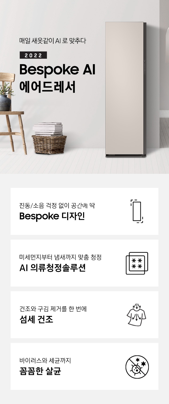거실 복도 지나와서 왼쪽으로 보면 제품이 보입니다. 제품 옆에는 의자, 의자 위에는 화분이 보입니다. 옆에는 바구니 안에 책 몇 권 있습니다. 제품 좌측에는 매일 새옷같이 AI로 맞추다 2021 NEW BESPOKE 에어드레서 문구가 있습니다. 하단에는 진동/소음 걱정 없이 공간에 딱 BESPOKE 디자인 문구와 인테리어에 딱 맞는 에어드레서 아이콘, 미세먼지부터 냄새까지 맞춤 청정 AI 의류청정솔루션 문구와 미세먼지와 냄새를 차단해주는 필터 아이콘, 건조와 구김 제거를 한 번에 AI 섬세 건조 문구와 건조와 구김 제거가 되는 티셔츠 아이콘, 바이러스와 유해 세균까지 안심 살균 문구와 바이러스와 유해세균을 금하는 아이콘이 놓여져 있습니다.