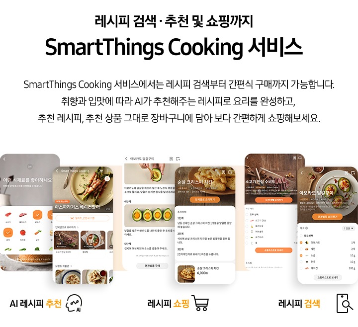 [레시피 검색. 추천 및 쇼핑까지 SmartThings Cooking  서비스] SmartThings Cooking 서비스에서는 레시피 검색부터 간편식 구매까지 가능합니다. 취향과 입맛에 따라 AI 추천해주는 레시피로 요리를 완성하고, 추천 레시피, 추천 상품 그대로 장바구니에 담아 보다 간편하게 쇼핑해보세요. 총 6개의 스마트폰 화면이 있습니다. 첫번째 AI 레시피 추천 기능은 식재료 추천 화면과, 아스파라거스 베이컨말이 및 다른 인덕션으로 요리 리스트와, 브랜드 식판관 등 다양하게 선택 하능한 화면이 있습니다. 두번째 레시피 쇼핑 기능은 아보카도 달걀구이 레시피와 그 아래 연관상품 구매 버튼이 보이는 화면과 순살 크리스피 치킨 조리방법과 그 아래 6,900원의 가격을 안내하는 화면이 있습니다. 세번째 레시피 검색 기능은 각각 소고기 안심 수비드와 아보카도 달걀구이를 선택했을 시 보여지는 필요 재료 등을 선택할 수 있도록 되어있는 화면이 있습니다.