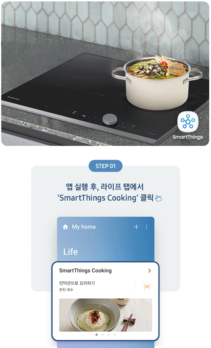 좌측에는 총 5단계의 조리과정을 gif 애니메이션 형태로 보여줍니다.  Step 01 앱 실행 후, 라이프 탭에서 'SmartThings Cooking' 클릭 (클릭을 표현하는 손 아이콘) 아래로 SmartThing Cooking 인덕션으로 요리하기 잔치국수가 선택된 화면 이미지  Step 02 '인덕션으로 요리하기' 클릭 (클릭을 표현하는 손 아이콘) (바로 검색 버튼을 통해 조회도 가능) 아래로 인덕션으로 요리하기 중 소고기 안심 수비드, 동태탕 등 선택하는 화면 이미지  Step 03 원하는 레시피 선택 아래로 맞춤 요리 > 내 조리기기 전용으로 만든 맞춤형 요리를 만들어보세요. 라는 문구와 함께 소고기 안심 수비드, 콩나물국 중 선택하는 화면 이미지  Step 04 레시피대로 준비가 완료되면 '인덕션으로 보내기' 클릭 (클릭을 표현하는 손 아이콘) 아래로 인덕션에 보내기 ㅣ 약 124분 이라고 써진 화면 이미지  Step 05 앱에서 보낸 조리값으로 맛있는 요리 시작! 아래로 3단계 인덕션에서 알림음이 울리면 밀봉한 고기를 넣으세요. 라고 조리과정을 안내하는 화면 이미지 우측에는 짙은 회색톤의 주방 상판에 BBESPOKE 인덕션 빌트인 Infinite Line 차콜이 설치되어 있고, 그 위로 찌개가 담긴 쿡팟이 있습니다. 인덕션 좌측 아래로 SmartThings 로고가 있습니다.