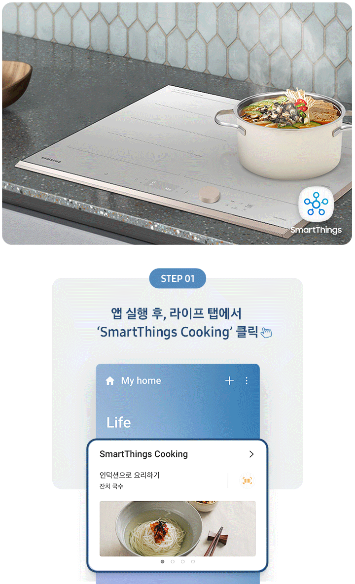좌측에는 총 5단계의 조리과정을 gif 애니메이션 형태로 보여줍니다.  Step 01 앱 실행 후, 라이프 탭에서 'SmartThings Cooking' 클릭 (클릭을 표현하는 손 아이콘) 아래로 SmartThing Cooking 인덕션으로 요리하기 잔치국수가 선택된 화면 이미지  Step 02 '인덕션으로 요리하기' 클릭 (클릭을 표현하는 손 아이콘) (바로 검색 버튼을 통해 조회도 가능) 아래로 인덕션으로 요리하기 중 소고기 안심 수비드, 동태탕 등 선택하는 화면 이미지  Step 03 원하는 레시피 선택 아래로 맞춤 요리 > 내 조리기기 전용으로 만든 맞춤형 요리를 만들어보세요. 라는 문구와 함께 소고기 안심 수비드, 콩나물국 중 선택하는 화면 이미지  Step 04 레시피대로 준비가 완료되면 '인덕션으로 보내기' 클릭 (클릭을 표현하는 손 아이콘) 아래로 인덕션에 보내기 ㅣ 약 124분 이라고 써진 화면 이미지  Step 05 앱에서 보낸 조리값으로 맛있는 요리 시작! 아래로 3단계 인덕션에서 알림음이 울리면 밀봉한 고기를 넣으세요. 라고 조리과정을 안내하는 화면 이미지 우측에는 짙은 회색톤의 주방 상판에 BBESPOKE 인덕션 빌트인 Infinite Line 차콜이 설치되어 있고, 그 위로 찌개가 담긴 쿡팟이 있습니다. 인덕션 좌측 아래로 SmartThings 로고가 있습니다.