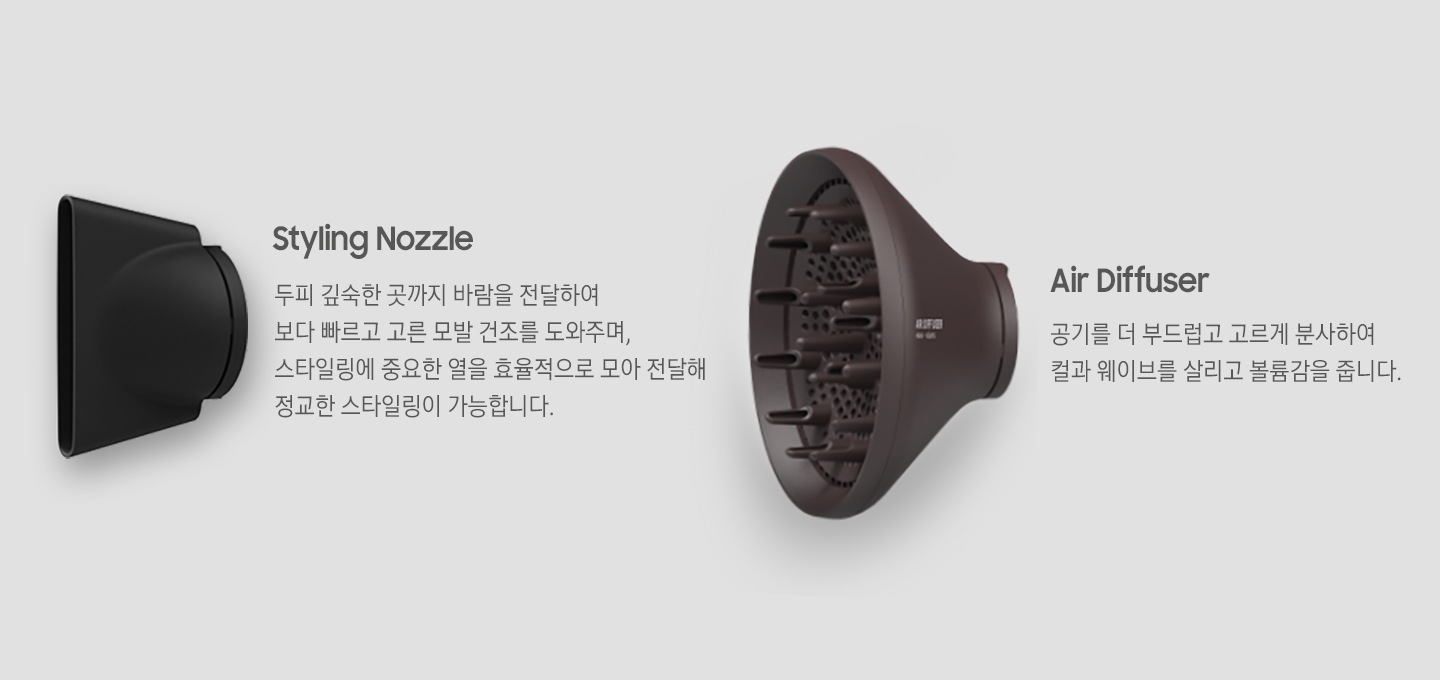Styling Nozzle : 두피 깊숙한 곳까지 바람을 전달하여 보다 빠르고 고른 모발 건조를 도와주며, 스타일링에 중요한 열을 효율적으로 모아 전달해 정교한 스타일링이 가능합니다. Air Diffuser : 공기를 더 부드럽고 고르게 분사하여 컬과 웨이브를 살리고 볼륨감을 줍니다. Styling Nozzle 이미지와 Air Diffuser 이미지가 보여집니다.