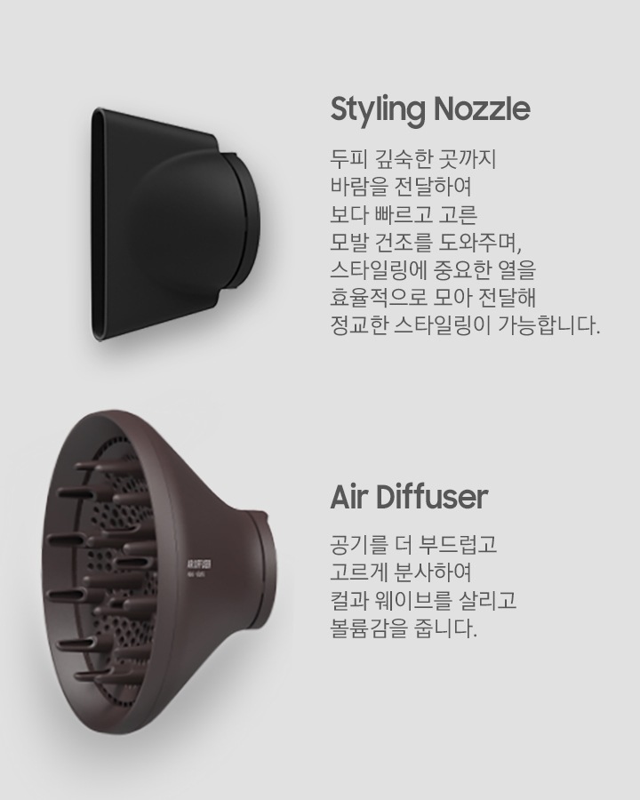 Styling Nozzle : 두피 깊숙한 곳까지 바람을 전달하여 보다 빠르고 고른 모발 건조를 도와주며, 스타일링에 중요한 열을 효율적으로 모아 전달해 정교한 스타일링이 가능합니다. Air Diffuser : 공기를 더 부드럽고 고르게 분사하여 컬과 웨이브를 살리고 볼륨감을 줍니다. Styling Nozzle 이미지와 Air Diffuser 이미지가 보여집니다.