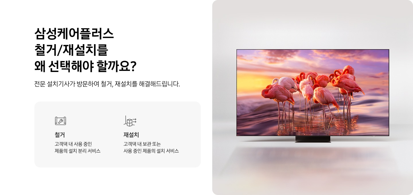 화면에 홍학 무리가 나오고 있는 TV 이미지 입니다. 삼성케어플러스 철거/재설치를 왜 선택해야 할까요? 전문 설치기사가 방문하여 철거, 이동, 재설치까지 한번에 해결해드립니다. 철거를 나타내는 아이콘과 텍스트가 보여집니다. 재설치를 나타내는 아이콘과 텍스트가 보여집니다. 이전설치를 나타내는 아이콘과 텍스트가 보여집니다.