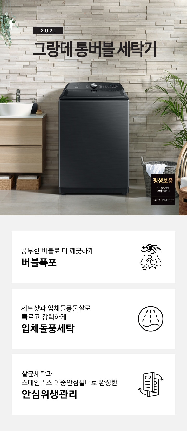 우측에는 나무들이 포함된 숲이 보이고 가운데에는 세탁기가 놓여져있습니다. 세탁기 윗편에는 2021 NEW 그랑데 통버블 세탁기라는 문구가있습니다. 세탁기 좌측에는 나무 서랍장이 2단으로 있고 그 위에는 세면대가 놓여져있습니다. 세탁기 우측에는 흰옷이 걸쳐있는 세탁바구니가 바닥에 있고 앞쪽에는 의자 2개가 놓여져있습니다. 이미지 우측 하단에는 평생보증마크 로고가 보입니다. 아래에는 아이콘과 문구와 함께 풍부한 버블로 더 깨끗하게 버블폭포, 제트샷과 입체돌풍물살로 빠르고 강력하게 입체돌풍세탁, 살균세탁과 스테인리스 이중안심필터로 완성한 안심위생관리가 3개의 핵심 요소로 보여지고 있습니다.