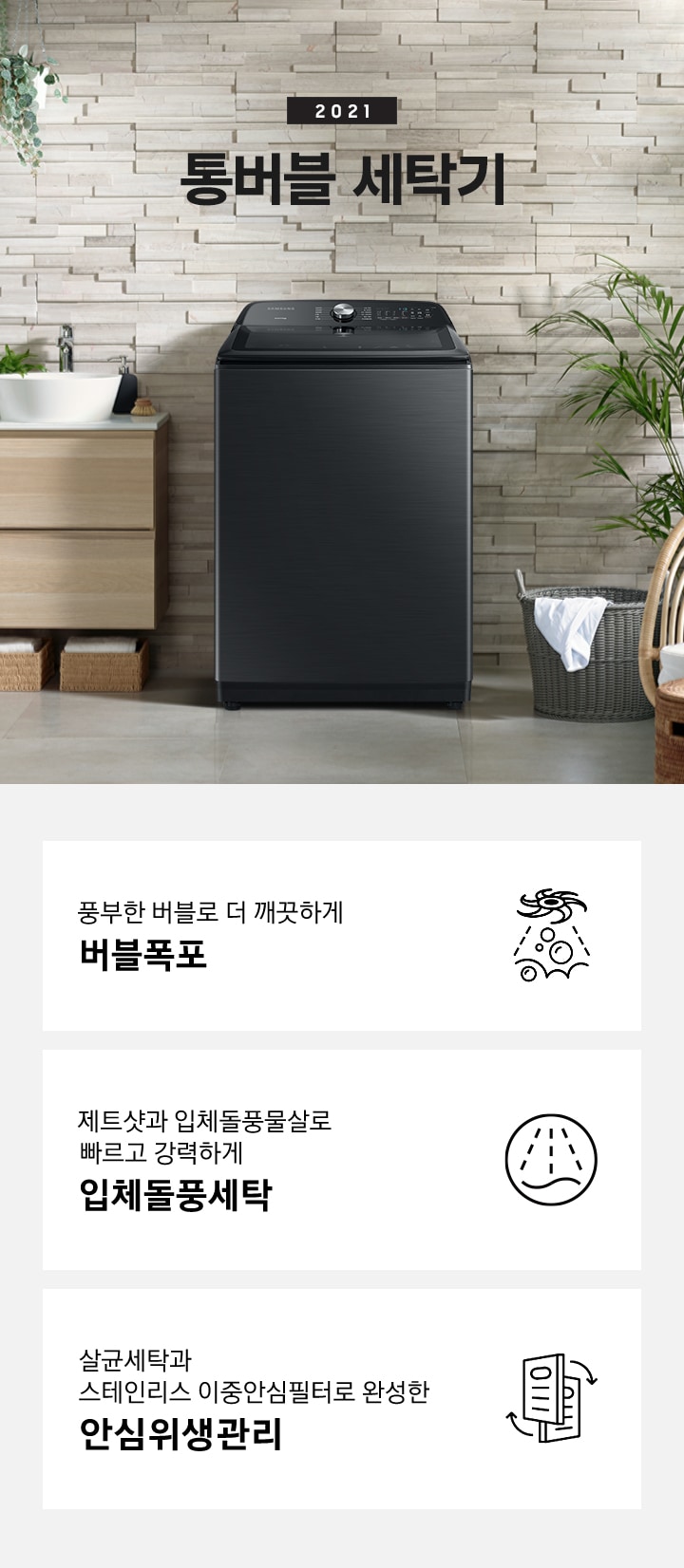 우측에는 나무들이 포함된 숲이 보이고 가운데에는 세탁기가 놓여져있습니다. 세탁기 윗편에는 2021 NEW 그랑데 통버블 세탁기라는 문구가있습니다. 세탁기 좌측에는 나무 서랍장이 2단으로 있고 그 위에는 세면대가 놓여져있습니다. 세탁기 우측에는 흰옷이 걸쳐있는 세탁바구니가 바닥에 있고 앞쪽에는 의자 2개가 놓여져있습니다. 아래에는 아이콘과 문구와 함께 풍부한 버블로 더 깨끗하게 버블폭포, 제트샷과 입체돌풍물살로 빠르고 강력하게 입체돌풍세탁, 살균세탁과 스테인리스 이중안심필터로 완성한 안심위생관리가 3개의 핵심 요소로 보여지고 있습니다.